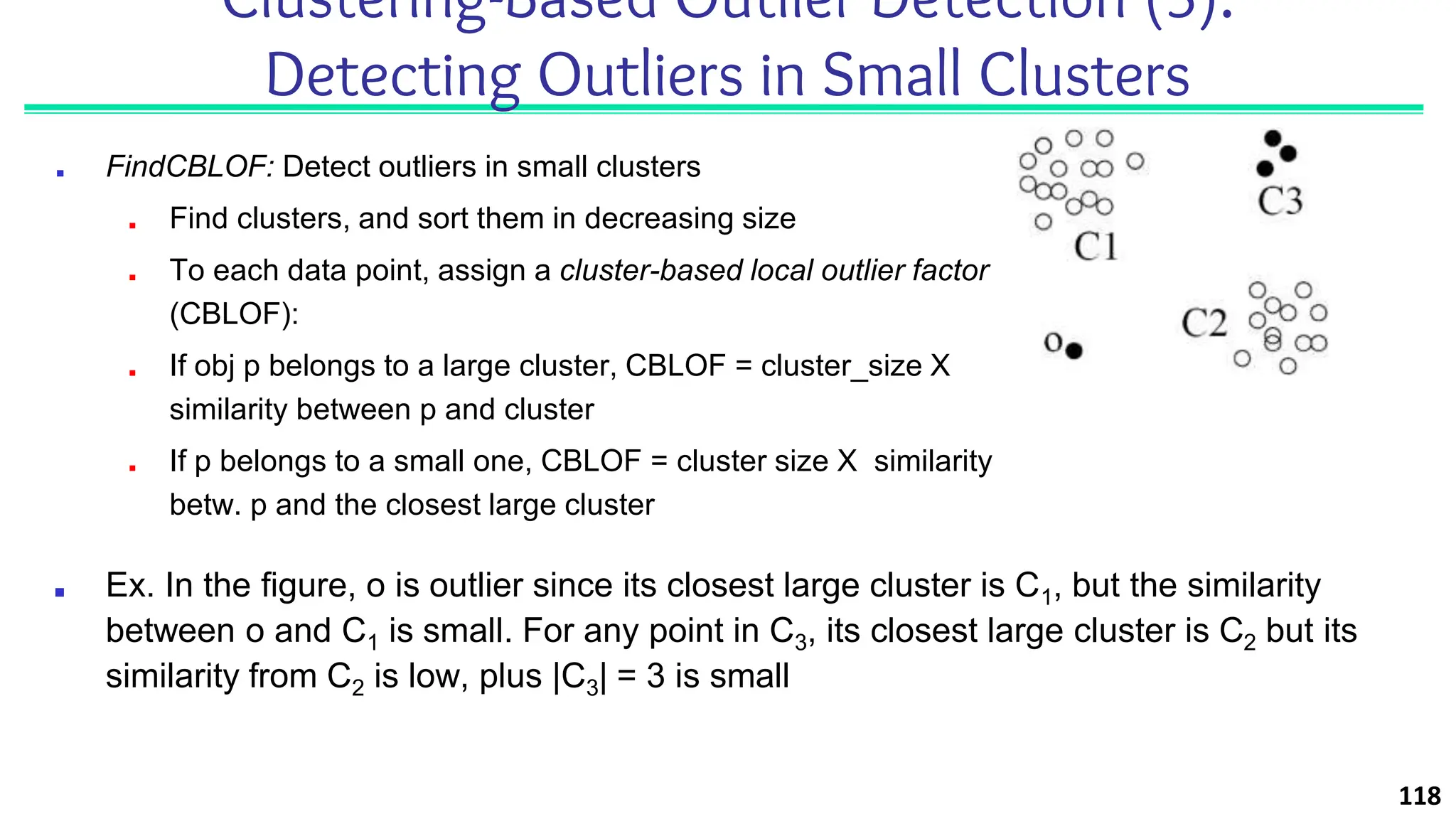 ■ FindCBLOF: Detect outliers in small clusters
■ Find clusters, and sort them in decreasing size
■ To each data point, assign a cluster-based local outlier factor
(CBLOF):
■ If obj p belongs to a large cluster, CBLOF = cluster_size X
similarity between p and cluster
■ If p belongs to a small one, CBLOF = cluster size X similarity
betw. p and the closest large cluster
118
Clustering-Based Outlier Detection (3):
Detecting Outliers in Small Clusters
■ Ex. In the figure, o is outlier since its closest large cluster is C1, but the similarity
between o and C1 is small. For any point in C3, its closest large cluster is C2 but its
similarity from C2 is low, plus |C3| = 3 is small
 