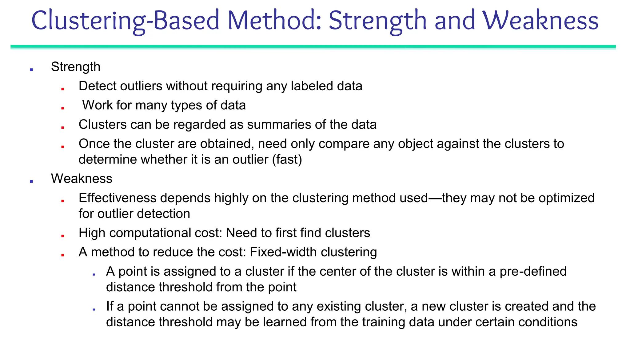 Clustering-Based Method: Strength and Weakness
■ Strength
■ Detect outliers without requiring any labeled data
■ Work for many types of data
■ Clusters can be regarded as summaries of the data
■ Once the cluster are obtained, need only compare any object against the clusters to
determine whether it is an outlier (fast)
■ Weakness
■ Effectiveness depends highly on the clustering method used—they may not be optimized
for outlier detection
■ High computational cost: Need to first find clusters
■ A method to reduce the cost: Fixed-width clustering
■ A point is assigned to a cluster if the center of the cluster is within a pre-defined
distance threshold from the point
■ If a point cannot be assigned to any existing cluster, a new cluster is created and the
distance threshold may be learned from the training data under certain conditions
 