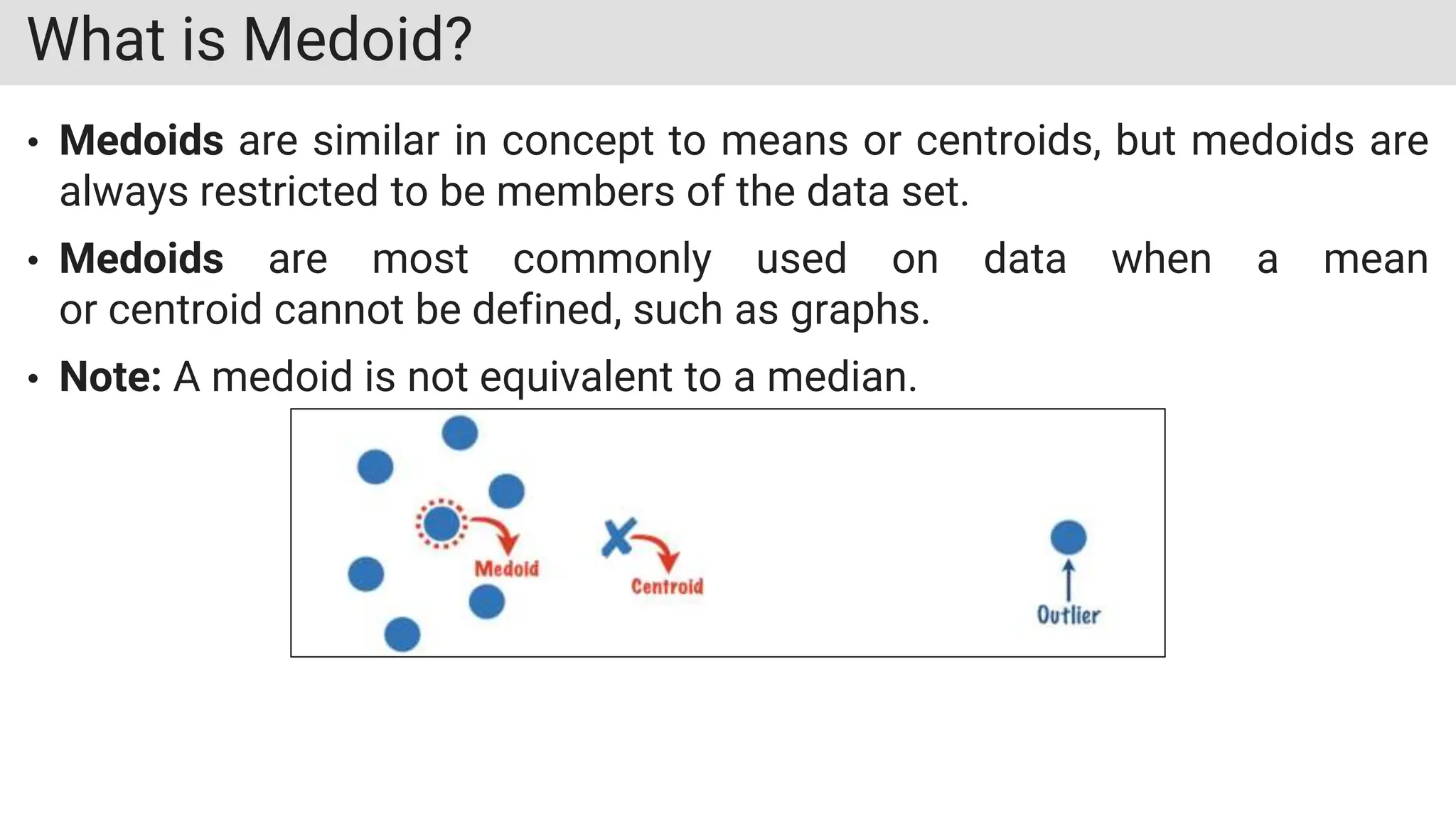 What is Medoid?
• Medoids are similar in concept to means or centroids, but medoids are
always restricted to be members of the data set.
• Medoids are most commonly used on data when a mean
or centroid cannot be defined, such as graphs.
• Note: A medoid is not equivalent to a median.
 