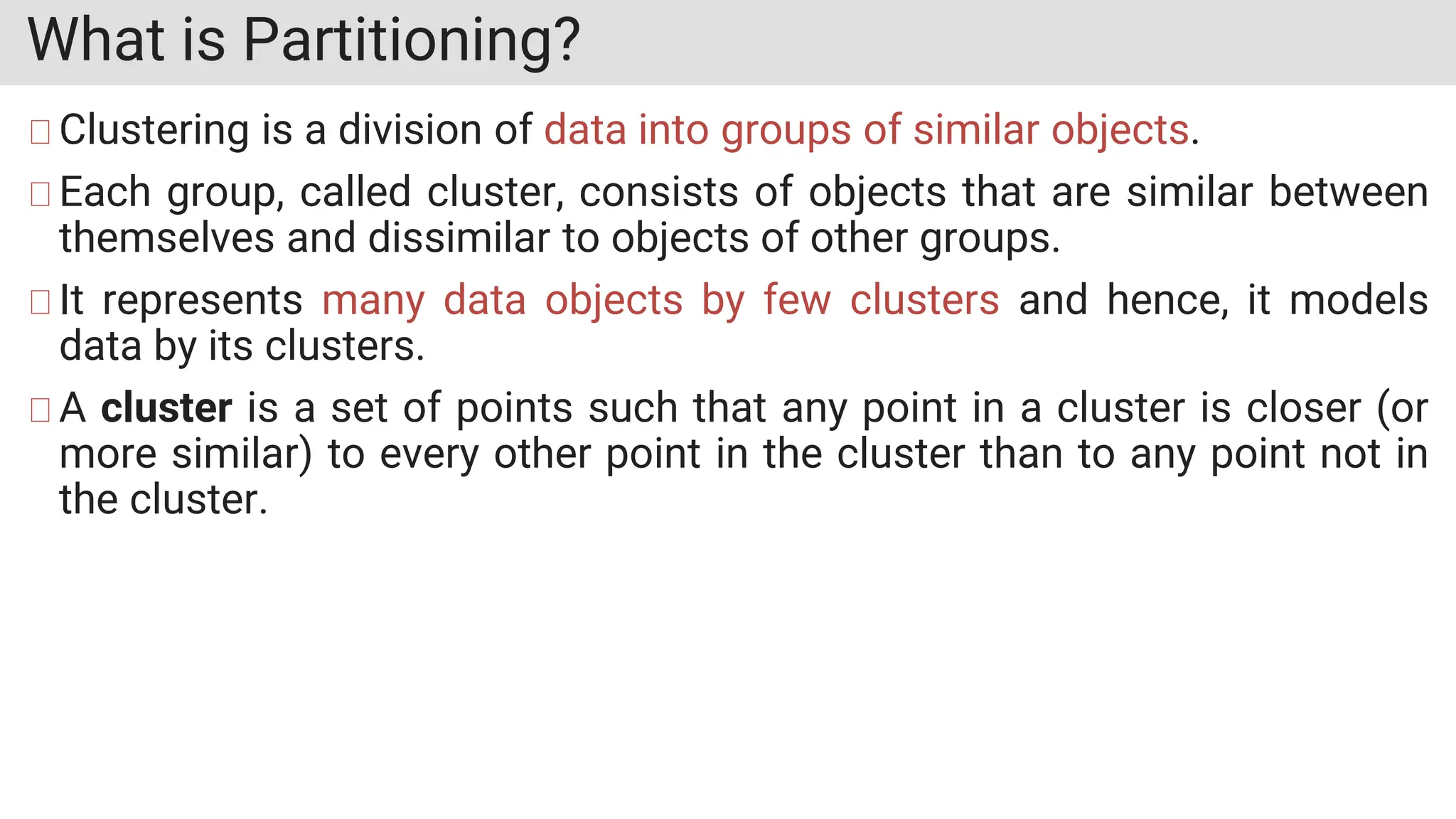 What is Partitioning?
Clustering is a division of data into groups of similar objects.
Each group, called cluster, consists of objects that are similar between
themselves and dissimilar to objects of other groups.
It represents many data objects by few clusters and hence, it models
data by its clusters.
A cluster is a set of points such that any point in a cluster is closer (or
more similar) to every other point in the cluster than to any point not in
the cluster.
 