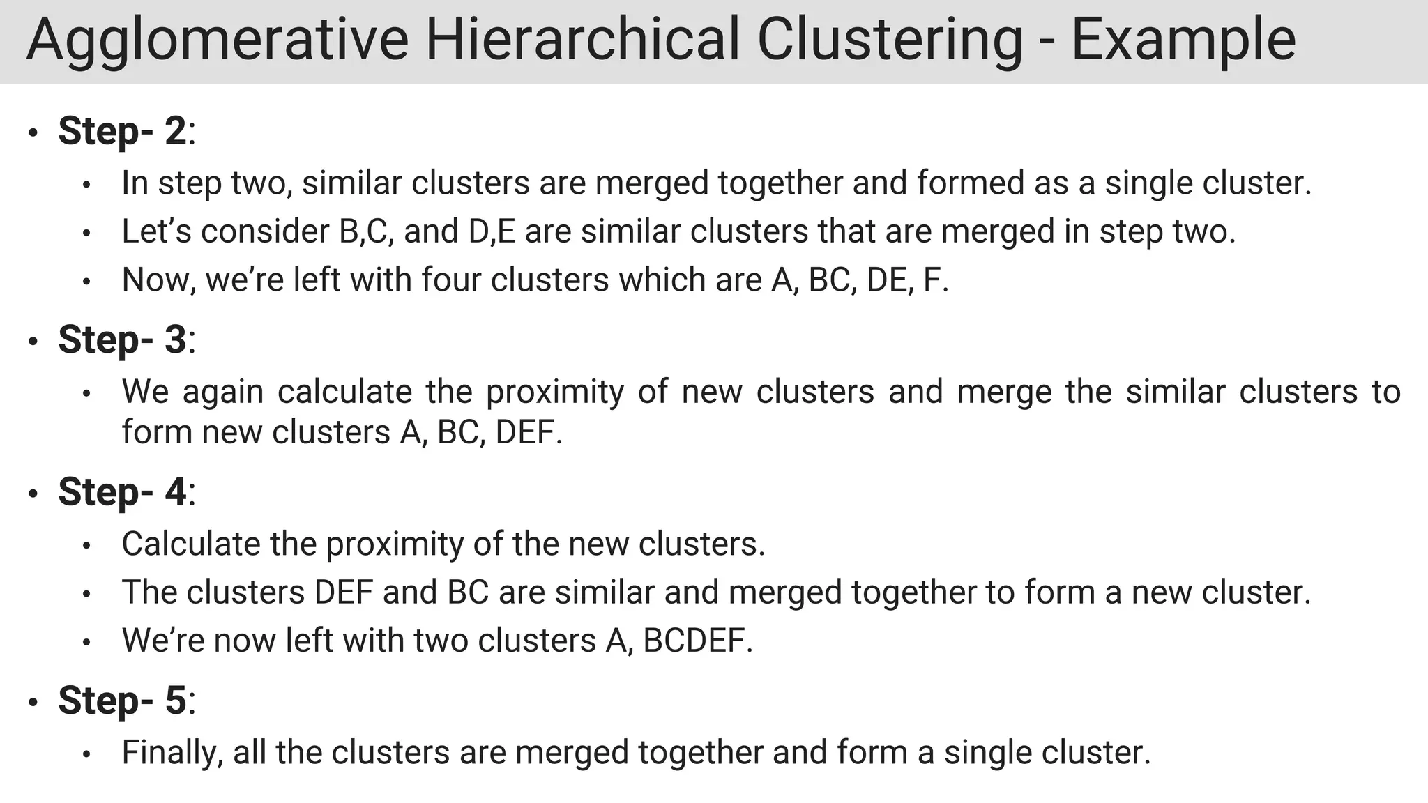Agglomerative Hierarchical Clustering - Example
• Step- 2:
• In step two, similar clusters are merged together and formed as a single cluster.
• Let’s consider B,C, and D,E are similar clusters that are merged in step two.
• Now, we’re left with four clusters which are A, BC, DE, F.
• Step- 3:
• We again calculate the proximity of new clusters and merge the similar clusters to
form new clusters A, BC, DEF.
• Step- 4:
• Calculate the proximity of the new clusters.
• The clusters DEF and BC are similar and merged together to form a new cluster.
• We’re now left with two clusters A, BCDEF.
• Step- 5:
• Finally, all the clusters are merged together and form a single cluster.
 