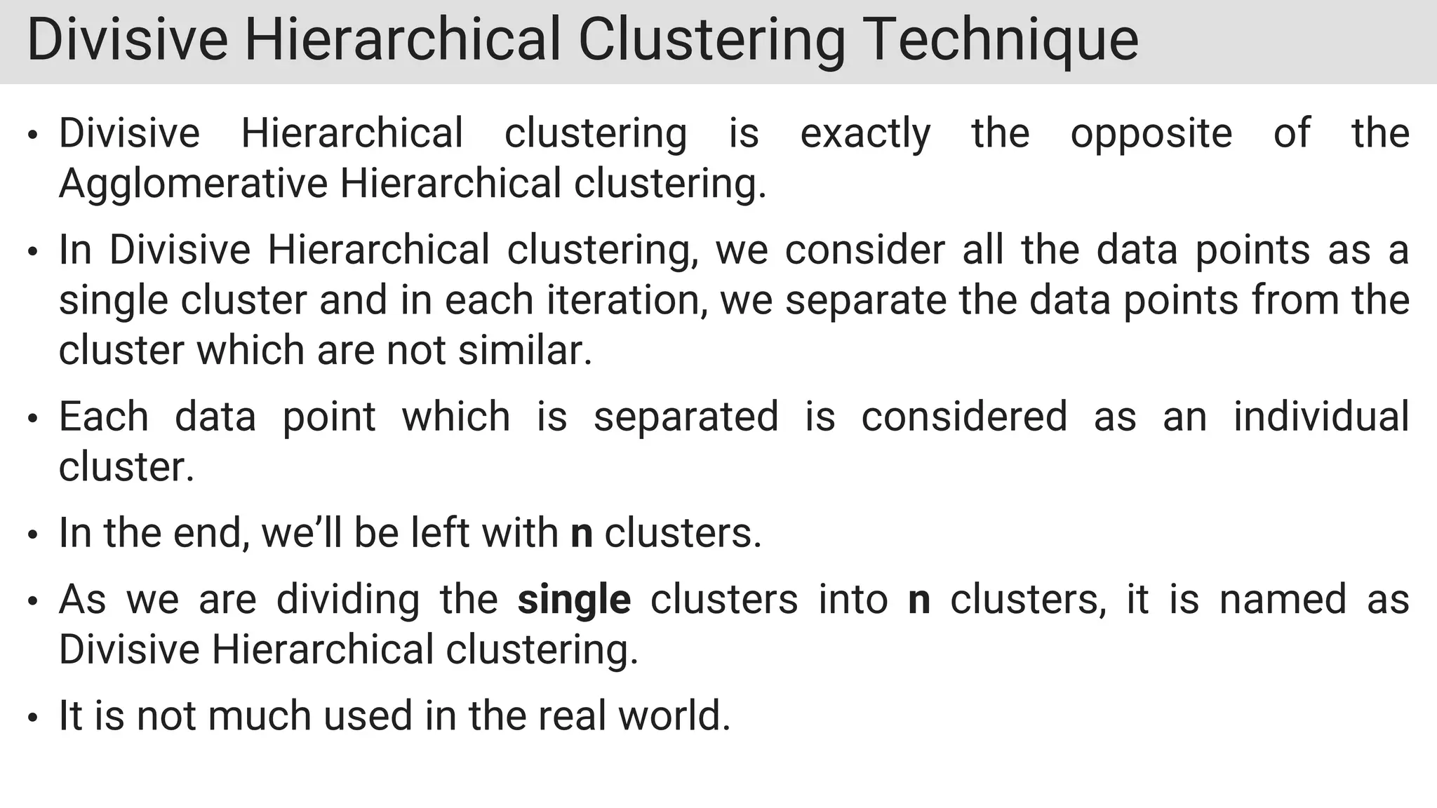 Divisive Hierarchical Clustering Technique
• Divisive Hierarchical clustering is exactly the opposite of the
Agglomerative Hierarchical clustering.
• In Divisive Hierarchical clustering, we consider all the data points as a
single cluster and in each iteration, we separate the data points from the
cluster which are not similar.
• Each data point which is separated is considered as an individual
cluster.
• In the end, we’ll be left with n clusters.
• As we are dividing the single clusters into n clusters, it is named as
Divisive Hierarchical clustering.
• It is not much used in the real world.
 
