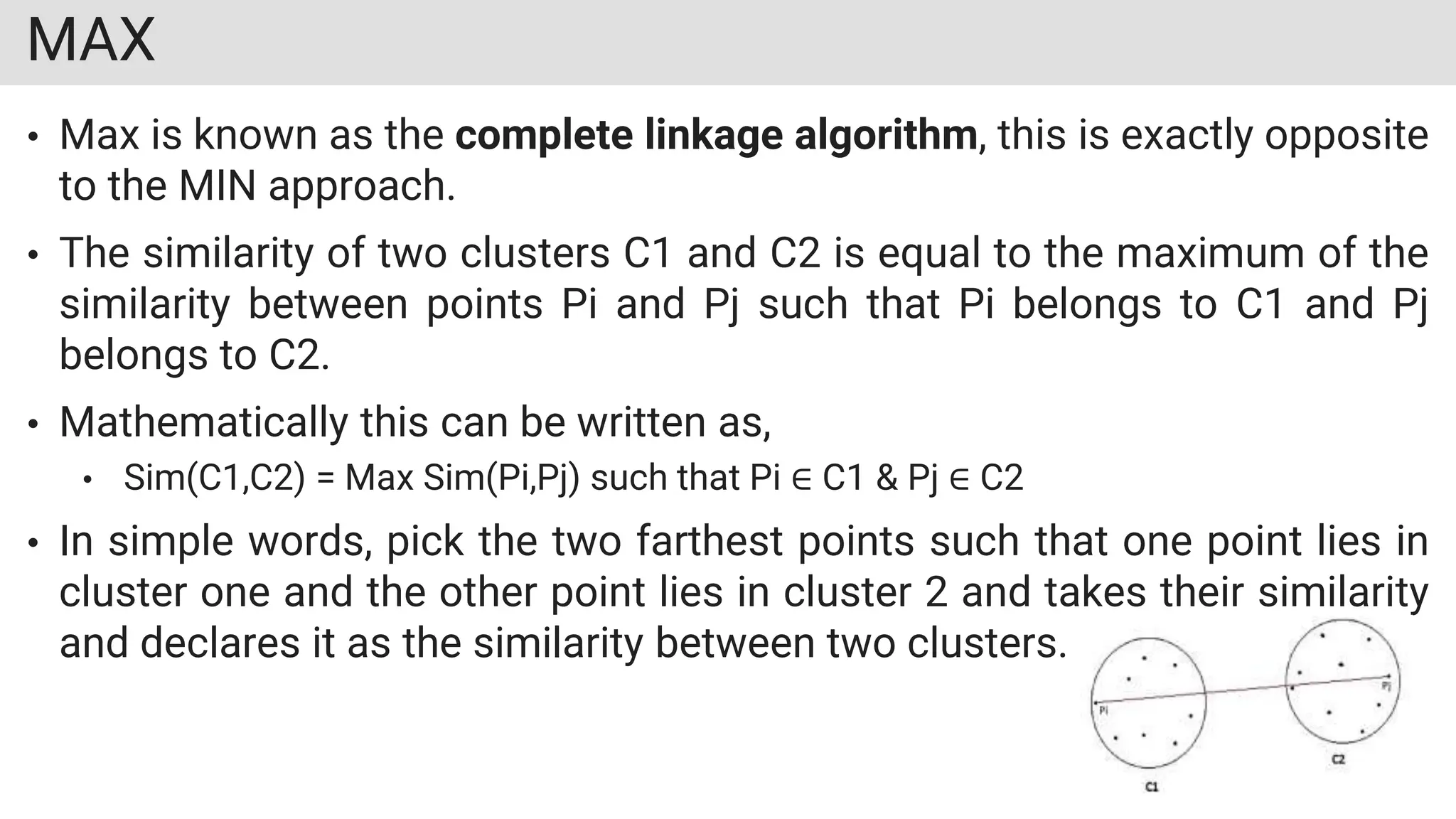 MAX
• Max is known as the complete linkage algorithm, this is exactly opposite
to the MIN approach.
• The similarity of two clusters C1 and C2 is equal to the maximum of the
similarity between points Pi and Pj such that Pi belongs to C1 and Pj
belongs to C2.
• Mathematically this can be written as,
• Sim(C1,C2) = Max Sim(Pi,Pj) such that Pi ∈ C1 & Pj ∈ C2
• In simple words, pick the two farthest points such that one point lies in
cluster one and the other point lies in cluster 2 and takes their similarity
and declares it as the similarity between two clusters.
 