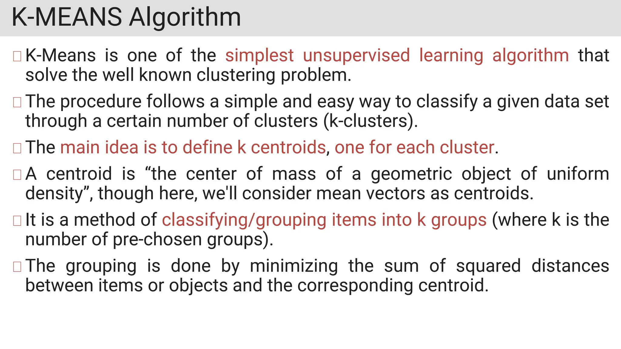 K-MEANS Algorithm
K-Means is one of the simplest unsupervised learning algorithm that
solve the well known clustering problem.
The procedure follows a simple and easy way to classify a given data set
through a certain number of clusters (k-clusters).
The main idea is to define k centroids, one for each cluster.
A centroid is “the center of mass of a geometric object of uniform
density”, though here, we'll consider mean vectors as centroids.
It is a method of classifying/grouping items into k groups (where k is the
number of pre-chosen groups).
The grouping is done by minimizing the sum of squared distances
between items or objects and the corresponding centroid.
 