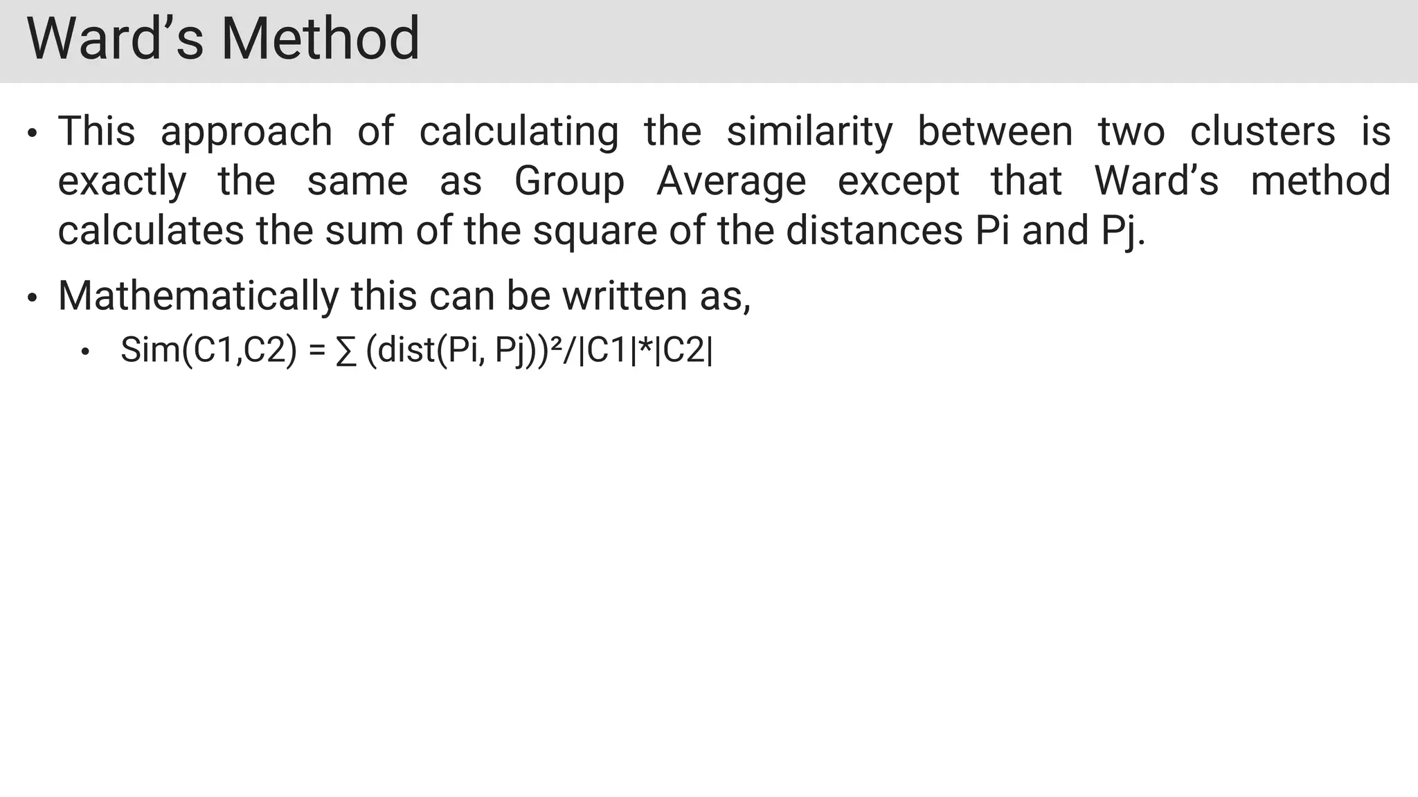 Ward’s Method
• This approach of calculating the similarity between two clusters is
exactly the same as Group Average except that Ward’s method
calculates the sum of the square of the distances Pi and Pj.
• Mathematically this can be written as,
• Sim(C1,C2) = ∑ (dist(Pi, Pj))²/|C1|*|C2|
 
