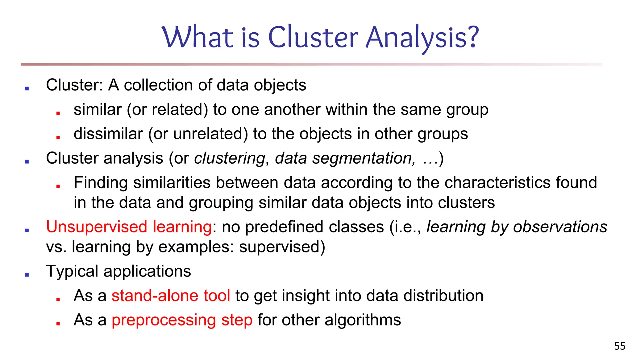 55
What is Cluster Analysis?
■ Cluster: A collection of data objects
■ similar (or related) to one another within the same group
■ dissimilar (or unrelated) to the objects in other groups
■ Cluster analysis (or clustering, data segmentation, …)
■ Finding similarities between data according to the characteristics found
in the data and grouping similar data objects into clusters
■ Unsupervised learning: no predefined classes (i.e., learning by observations
vs. learning by examples: supervised)
■ Typical applications
■ As a stand-alone tool to get insight into data distribution
■ As a preprocessing step for other algorithms
 