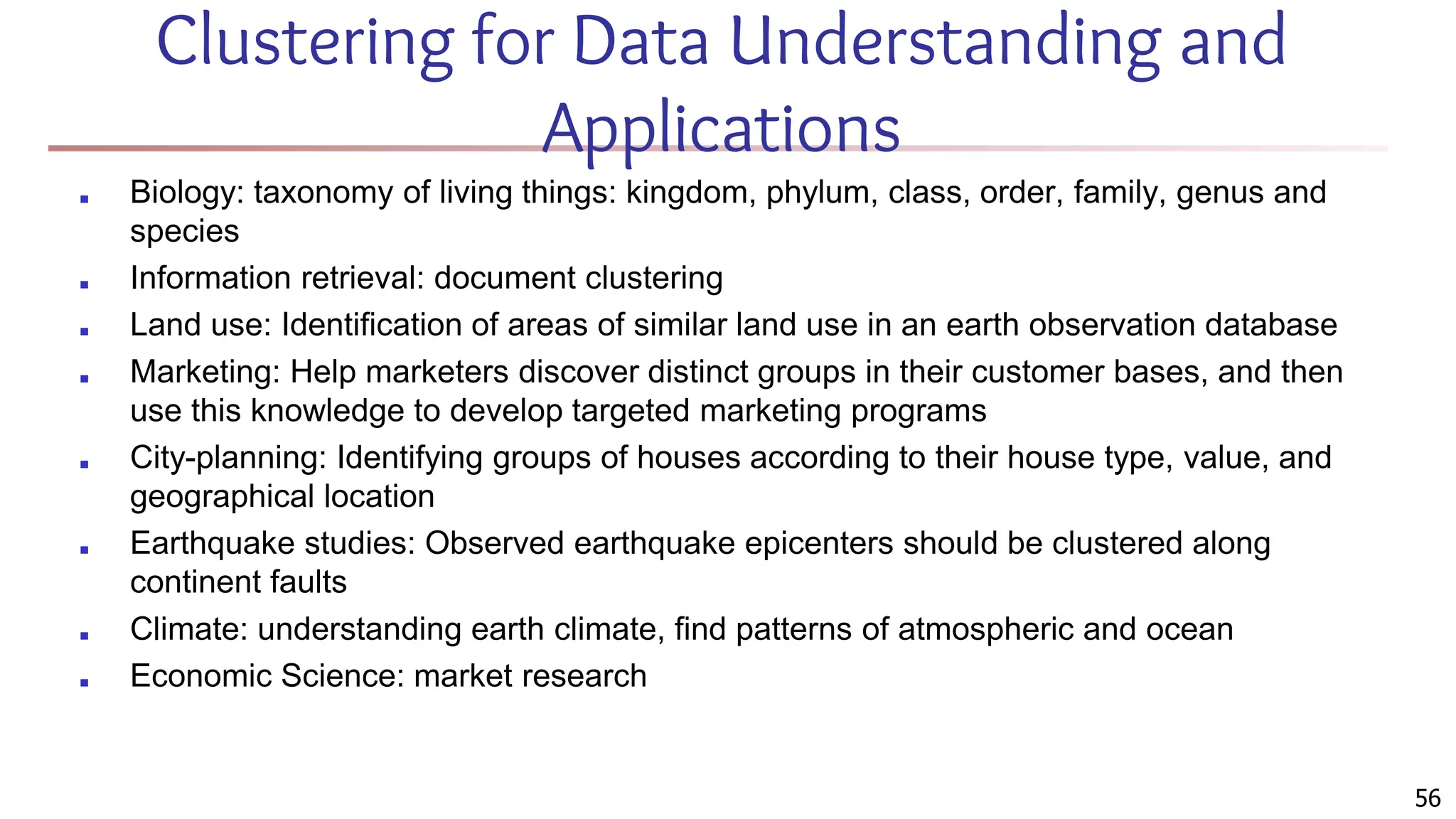 56
Clustering for Data Understanding and
Applications
■ Biology: taxonomy of living things: kingdom, phylum, class, order, family, genus and
species
■ Information retrieval: document clustering
■ Land use: Identification of areas of similar land use in an earth observation database
■ Marketing: Help marketers discover distinct groups in their customer bases, and then
use this knowledge to develop targeted marketing programs
■ City-planning: Identifying groups of houses according to their house type, value, and
geographical location
■ Earthquake studies: Observed earthquake epicenters should be clustered along
continent faults
■ Climate: understanding earth climate, find patterns of atmospheric and ocean
■ Economic Science: market research
 