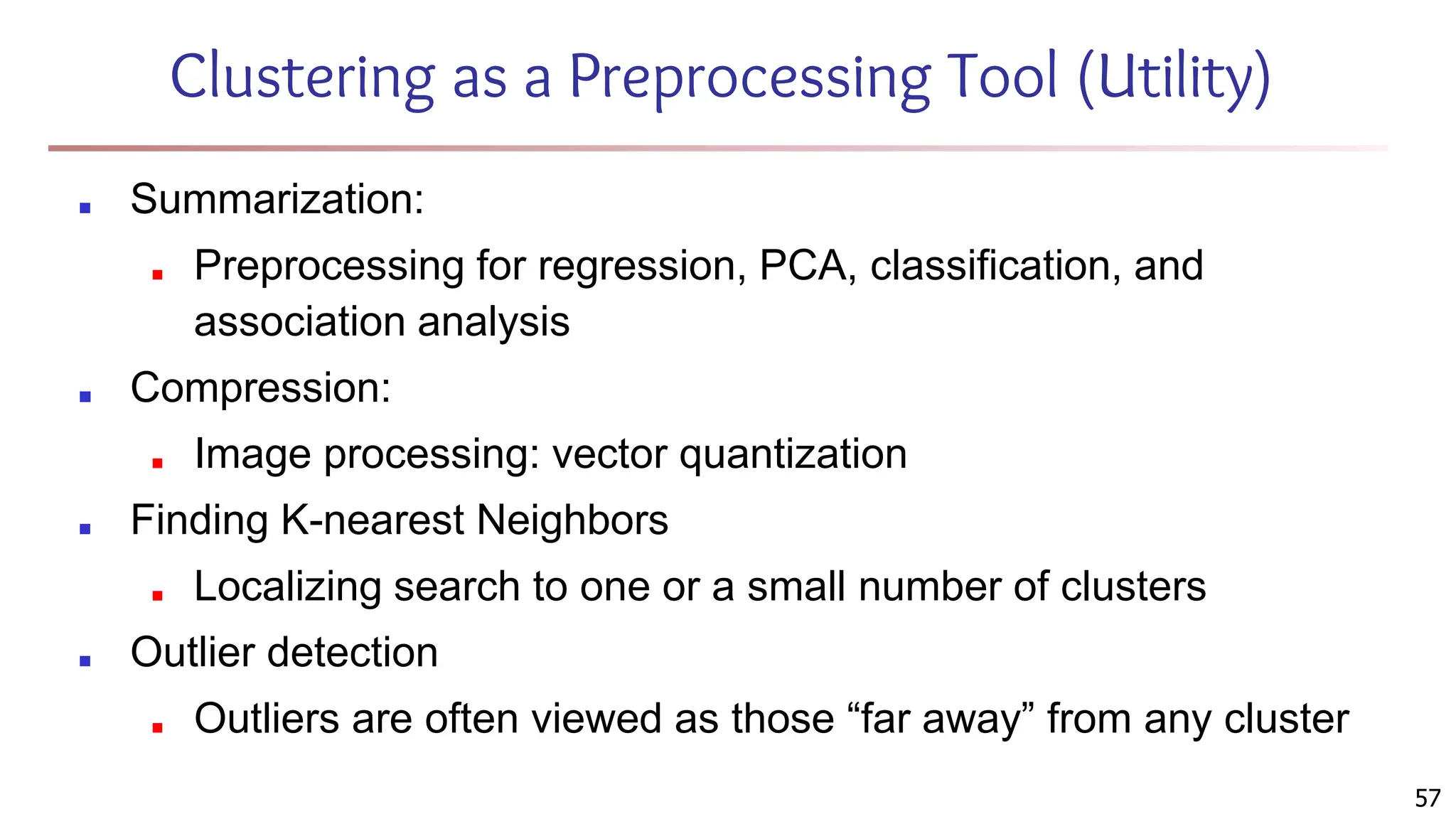 57
Clustering as a Preprocessing Tool (Utility)
■ Summarization:
■ Preprocessing for regression, PCA, classification, and
association analysis
■ Compression:
■ Image processing: vector quantization
■ Finding K-nearest Neighbors
■ Localizing search to one or a small number of clusters
■ Outlier detection
■ Outliers are often viewed as those “far away” from any cluster
 