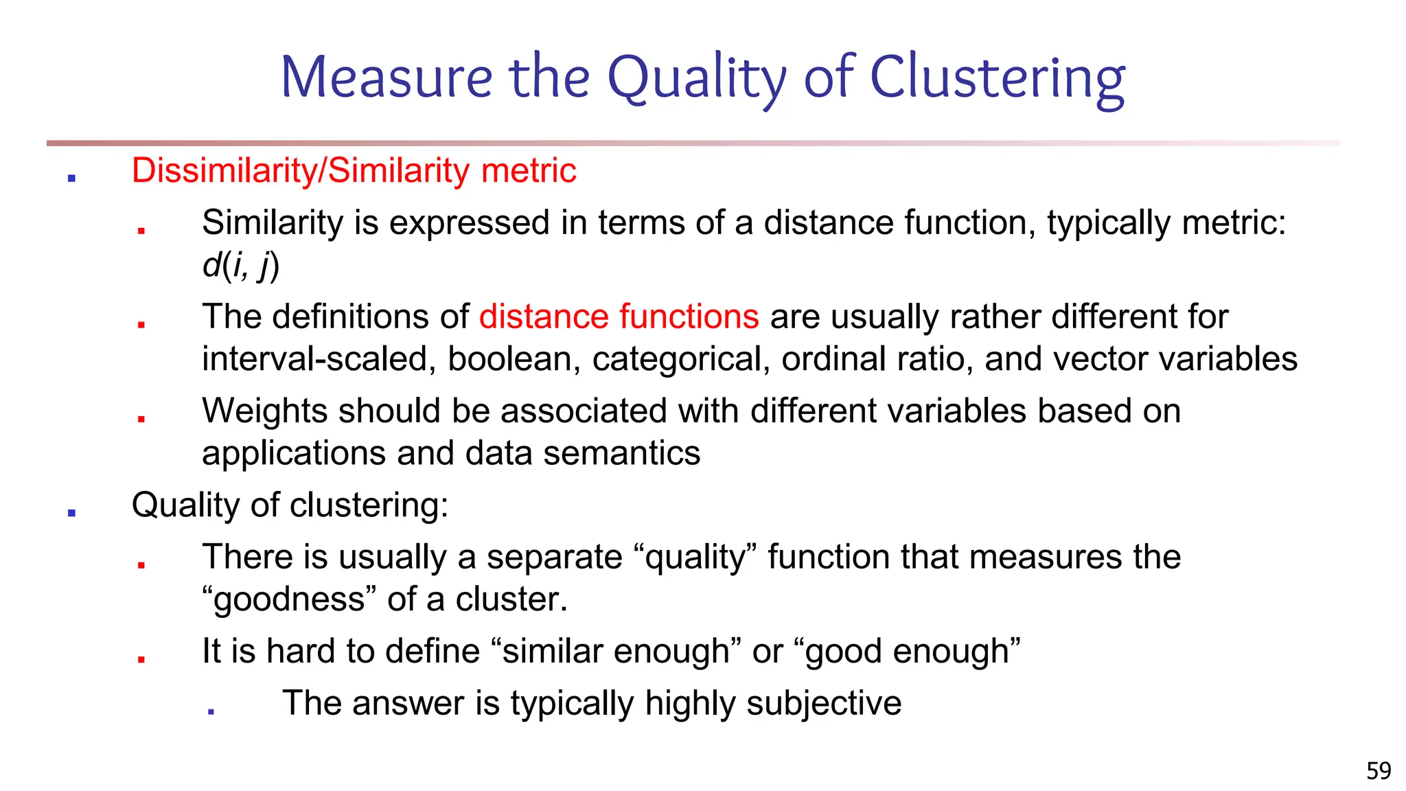 Measure the Quality of Clustering
■ Dissimilarity/Similarity metric
■ Similarity is expressed in terms of a distance function, typically metric:
d(i, j)
■ The definitions of distance functions are usually rather different for
interval-scaled, boolean, categorical, ordinal ratio, and vector variables
■ Weights should be associated with different variables based on
applications and data semantics
■ Quality of clustering:
■ There is usually a separate “quality” function that measures the
“goodness” of a cluster.
■ It is hard to define “similar enough” or “good enough”
■ The answer is typically highly subjective
59
 