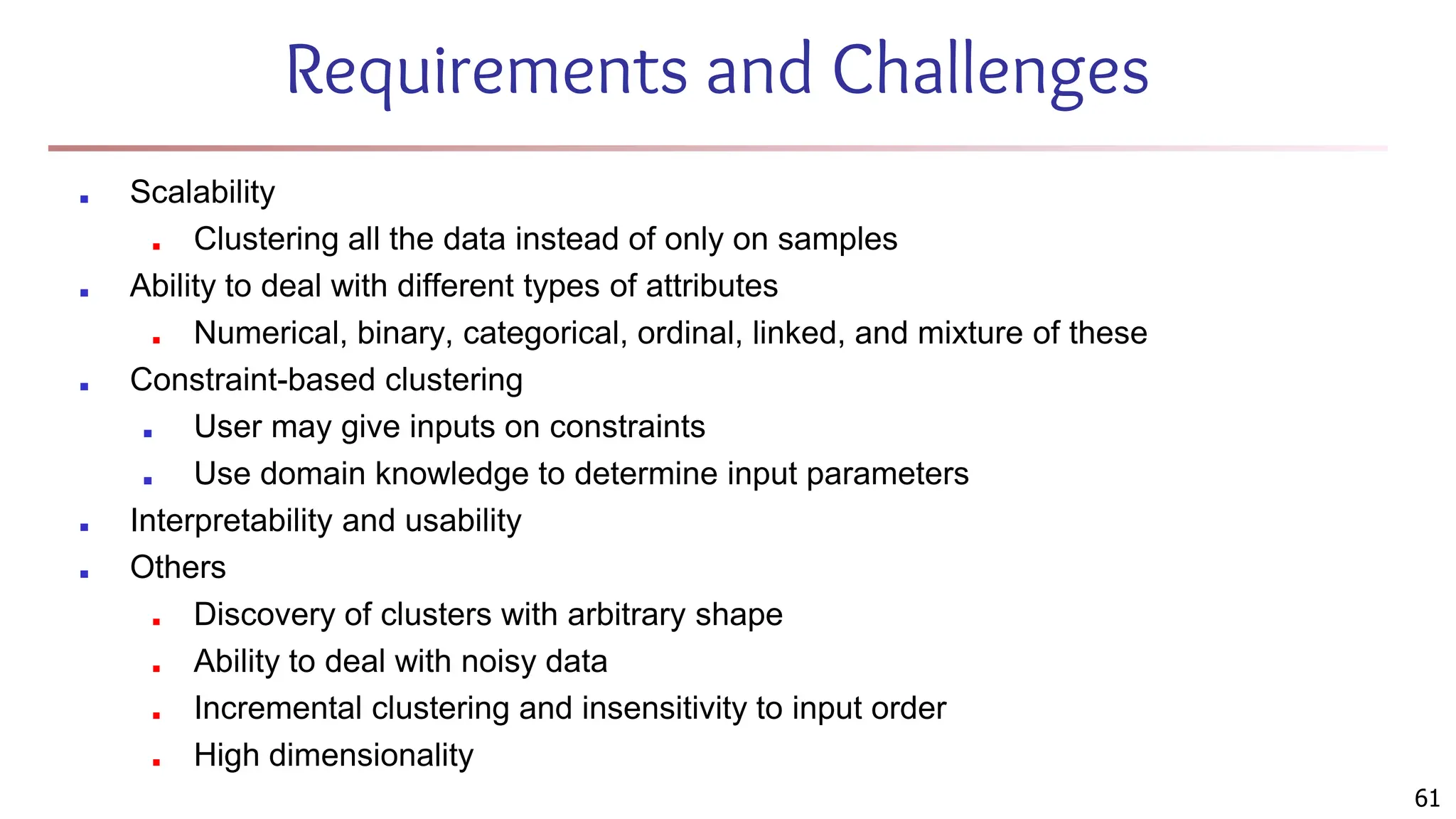 Requirements and Challenges
■ Scalability
■ Clustering all the data instead of only on samples
■ Ability to deal with different types of attributes
■ Numerical, binary, categorical, ordinal, linked, and mixture of these
■ Constraint-based clustering
■ User may give inputs on constraints
■ Use domain knowledge to determine input parameters
■ Interpretability and usability
■ Others
■ Discovery of clusters with arbitrary shape
■ Ability to deal with noisy data
■ Incremental clustering and insensitivity to input order
■ High dimensionality
61
 