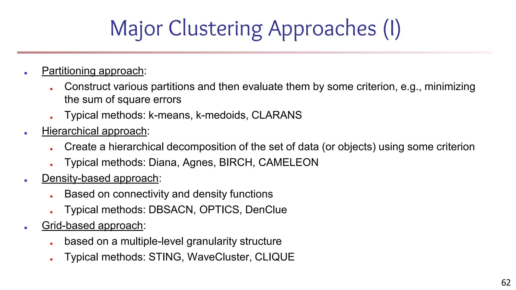 Major Clustering Approaches (I)
■ Partitioning approach:
■ Construct various partitions and then evaluate them by some criterion, e.g., minimizing
the sum of square errors
■ Typical methods: k-means, k-medoids, CLARANS
■ Hierarchical approach:
■ Create a hierarchical decomposition of the set of data (or objects) using some criterion
■ Typical methods: Diana, Agnes, BIRCH, CAMELEON
■ Density-based approach:
■ Based on connectivity and density functions
■ Typical methods: DBSACN, OPTICS, DenClue
■ Grid-based approach:
■ based on a multiple-level granularity structure
■ Typical methods: STING, WaveCluster, CLIQUE
62
 