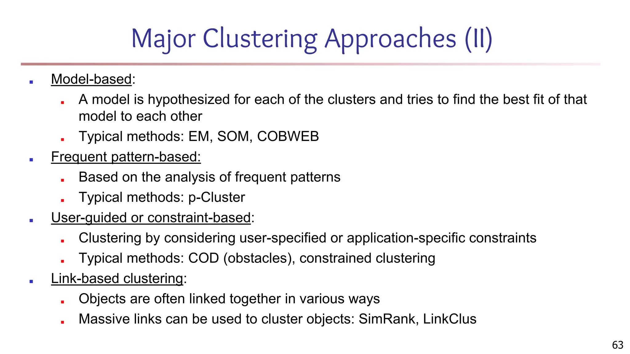 Major Clustering Approaches (II)
■ Model-based:
■ A model is hypothesized for each of the clusters and tries to find the best fit of that
model to each other
■ Typical methods: EM, SOM, COBWEB
■ Frequent pattern-based:
■ Based on the analysis of frequent patterns
■ Typical methods: p-Cluster
■ User-guided or constraint-based:
■ Clustering by considering user-specified or application-specific constraints
■ Typical methods: COD (obstacles), constrained clustering
■ Link-based clustering:
■ Objects are often linked together in various ways
■ Massive links can be used to cluster objects: SimRank, LinkClus
63
 