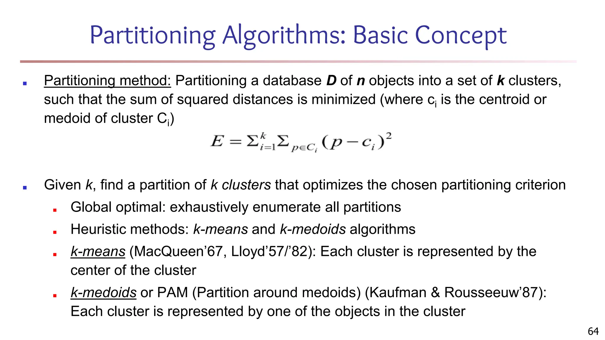 Partitioning Algorithms: Basic Concept
■ Partitioning method: Partitioning a database D of n objects into a set of k clusters,
such that the sum of squared distances is minimized (where ci is the centroid or
medoid of cluster Ci)
■ Given k, find a partition of k clusters that optimizes the chosen partitioning criterion
■ Global optimal: exhaustively enumerate all partitions
■ Heuristic methods: k-means and k-medoids algorithms
■ k-means (MacQueen’67, Lloyd’57/’82): Each cluster is represented by the
center of the cluster
■ k-medoids or PAM (Partition around medoids) (Kaufman & Rousseeuw’87):
Each cluster is represented by one of the objects in the cluster
64
 