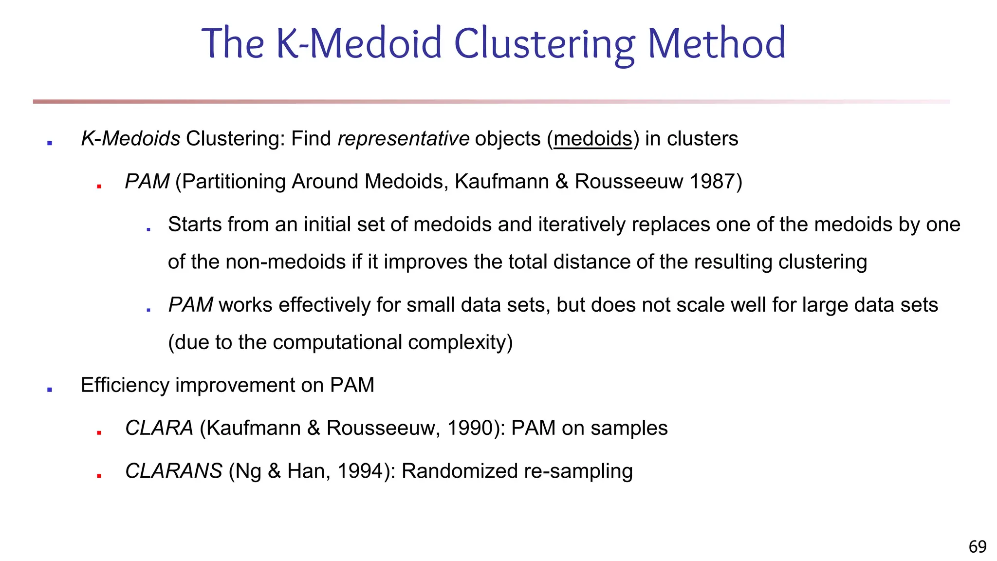The K-Medoid Clustering Method
■ K-Medoids Clustering: Find representative objects (medoids) in clusters
■ PAM (Partitioning Around Medoids, Kaufmann & Rousseeuw 1987)
■ Starts from an initial set of medoids and iteratively replaces one of the medoids by one
of the non-medoids if it improves the total distance of the resulting clustering
■ PAM works effectively for small data sets, but does not scale well for large data sets
(due to the computational complexity)
■ Efficiency improvement on PAM
■ CLARA (Kaufmann & Rousseeuw, 1990): PAM on samples
■ CLARANS (Ng & Han, 1994): Randomized re-sampling
69
 