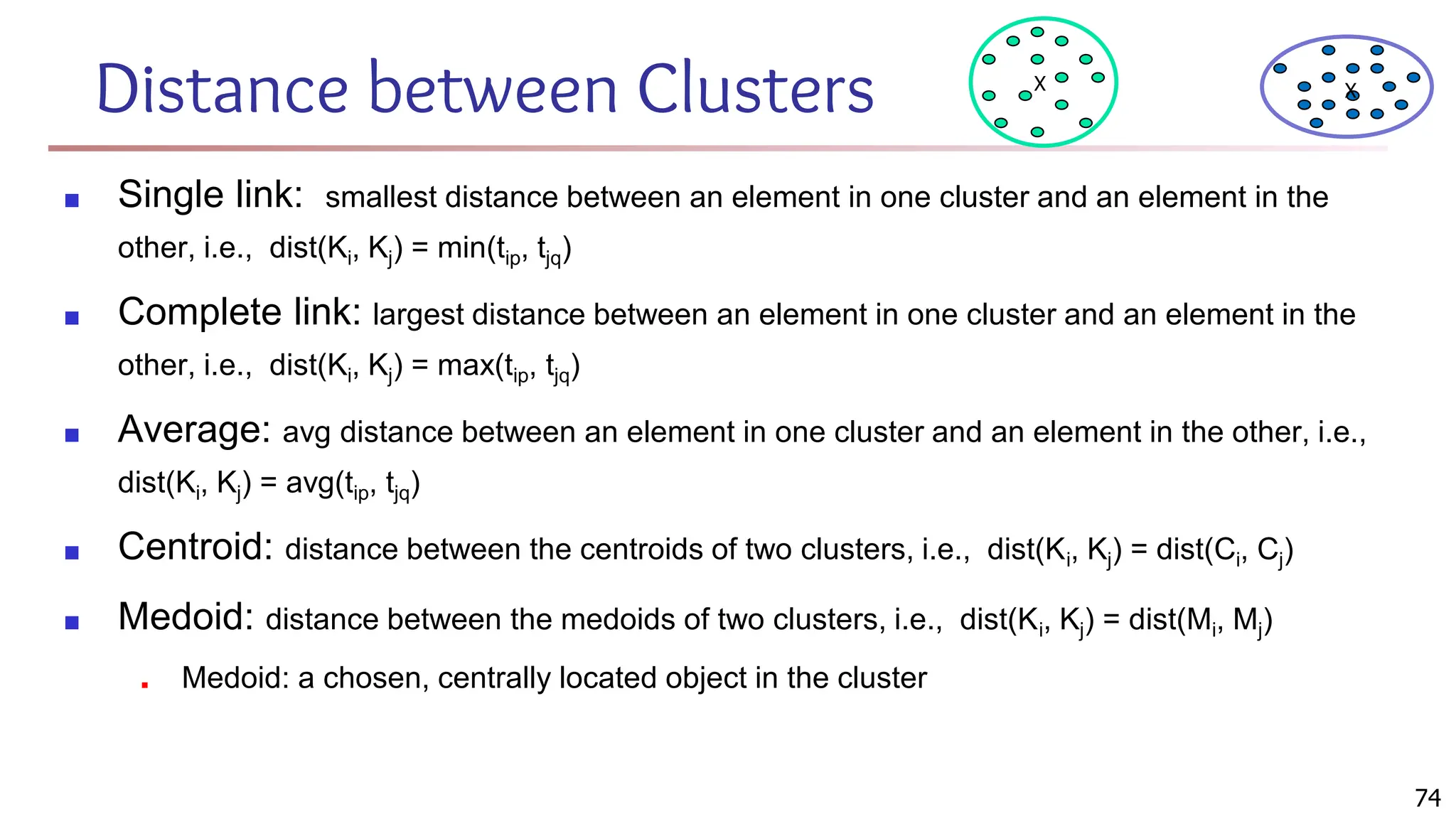 Distance between Clusters
■ Single link: smallest distance between an element in one cluster and an element in the
other, i.e., dist(Ki, Kj) = min(tip, tjq)
■ Complete link: largest distance between an element in one cluster and an element in the
other, i.e., dist(Ki, Kj) = max(tip, tjq)
■ Average: avg distance between an element in one cluster and an element in the other, i.e.,
dist(Ki, Kj) = avg(tip, tjq)
■ Centroid: distance between the centroids of two clusters, i.e., dist(Ki, Kj) = dist(Ci, Cj)
■ Medoid: distance between the medoids of two clusters, i.e., dist(Ki, Kj) = dist(Mi, Mj)
■ Medoid: a chosen, centrally located object in the cluster
X X
74
 