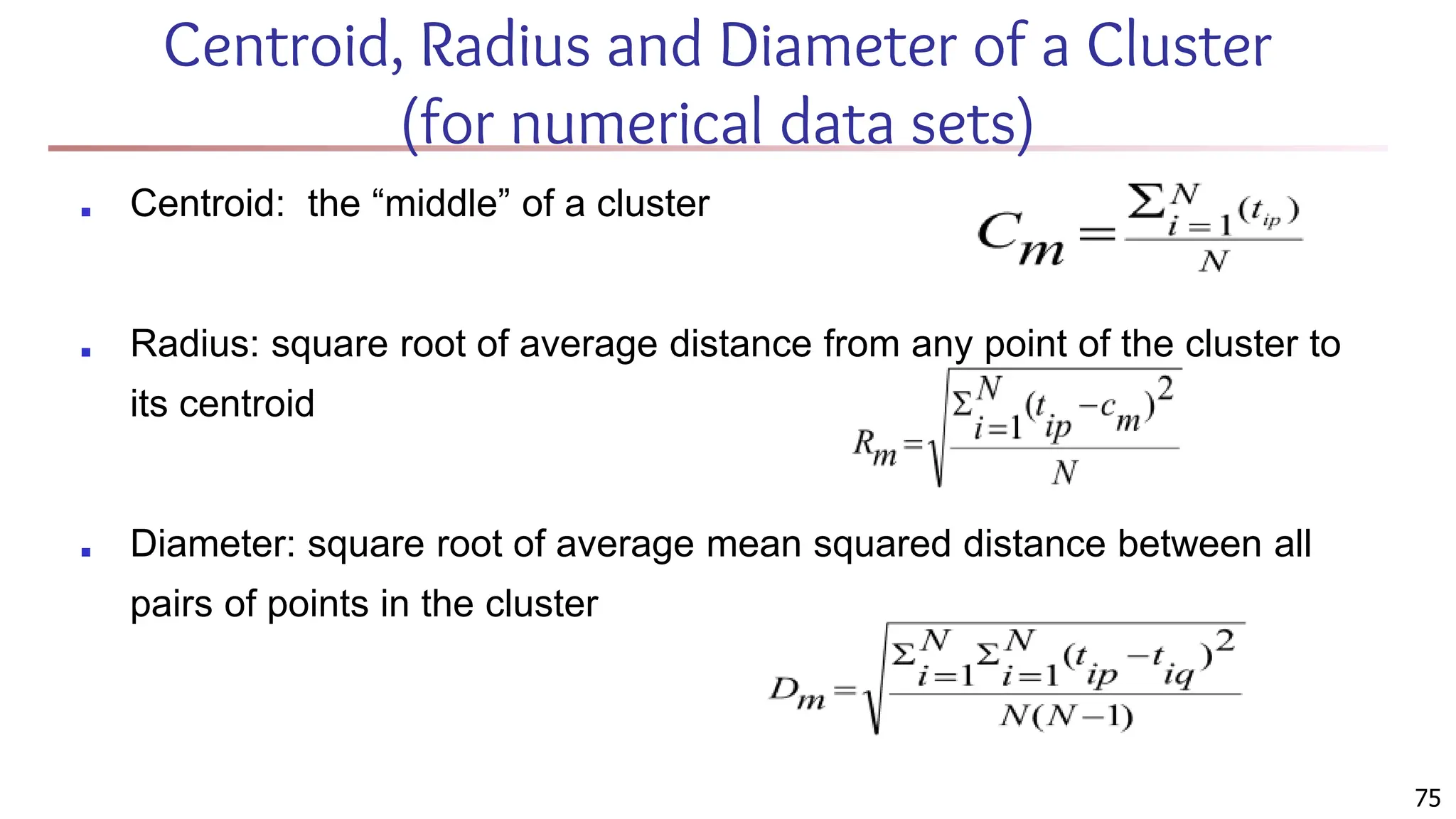 Centroid, Radius and Diameter of a Cluster
(for numerical data sets)
■ Centroid: the “middle” of a cluster
■ Radius: square root of average distance from any point of the cluster to
its centroid
■ Diameter: square root of average mean squared distance between all
pairs of points in the cluster
75
 