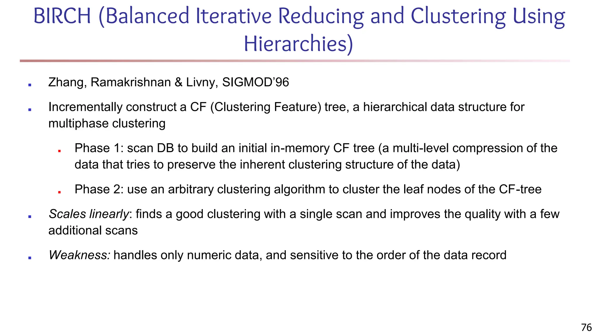 BIRCH (Balanced Iterative Reducing and Clustering Using
Hierarchies)
■ Zhang, Ramakrishnan & Livny, SIGMOD’96
■ Incrementally construct a CF (Clustering Feature) tree, a hierarchical data structure for
multiphase clustering
■ Phase 1: scan DB to build an initial in-memory CF tree (a multi-level compression of the
data that tries to preserve the inherent clustering structure of the data)
■ Phase 2: use an arbitrary clustering algorithm to cluster the leaf nodes of the CF-tree
■ Scales linearly: finds a good clustering with a single scan and improves the quality with a few
additional scans
■ Weakness: handles only numeric data, and sensitive to the order of the data record
76
 
