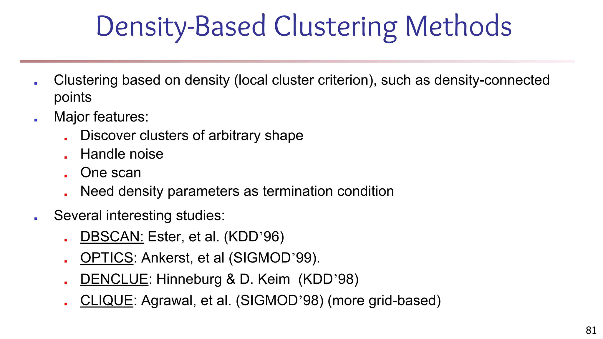 Density-Based Clustering Methods
■ Clustering based on density (local cluster criterion), such as density-connected
points
■ Major features:
■ Discover clusters of arbitrary shape
■ Handle noise
■ One scan
■ Need density parameters as termination condition
■ Several interesting studies:
■ DBSCAN: Ester, et al. (KDD’96)
■ OPTICS: Ankerst, et al (SIGMOD’99).
■ DENCLUE: Hinneburg & D. Keim (KDD’98)
■ CLIQUE: Agrawal, et al. (SIGMOD’98) (more grid-based)
81
 