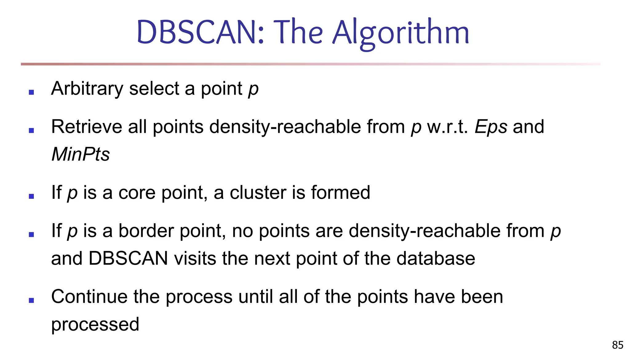 DBSCAN: The Algorithm
■ Arbitrary select a point p
■ Retrieve all points density-reachable from p w.r.t. Eps and
MinPts
■ If p is a core point, a cluster is formed
■ If p is a border point, no points are density-reachable from p
and DBSCAN visits the next point of the database
■ Continue the process until all of the points have been
processed
85
 