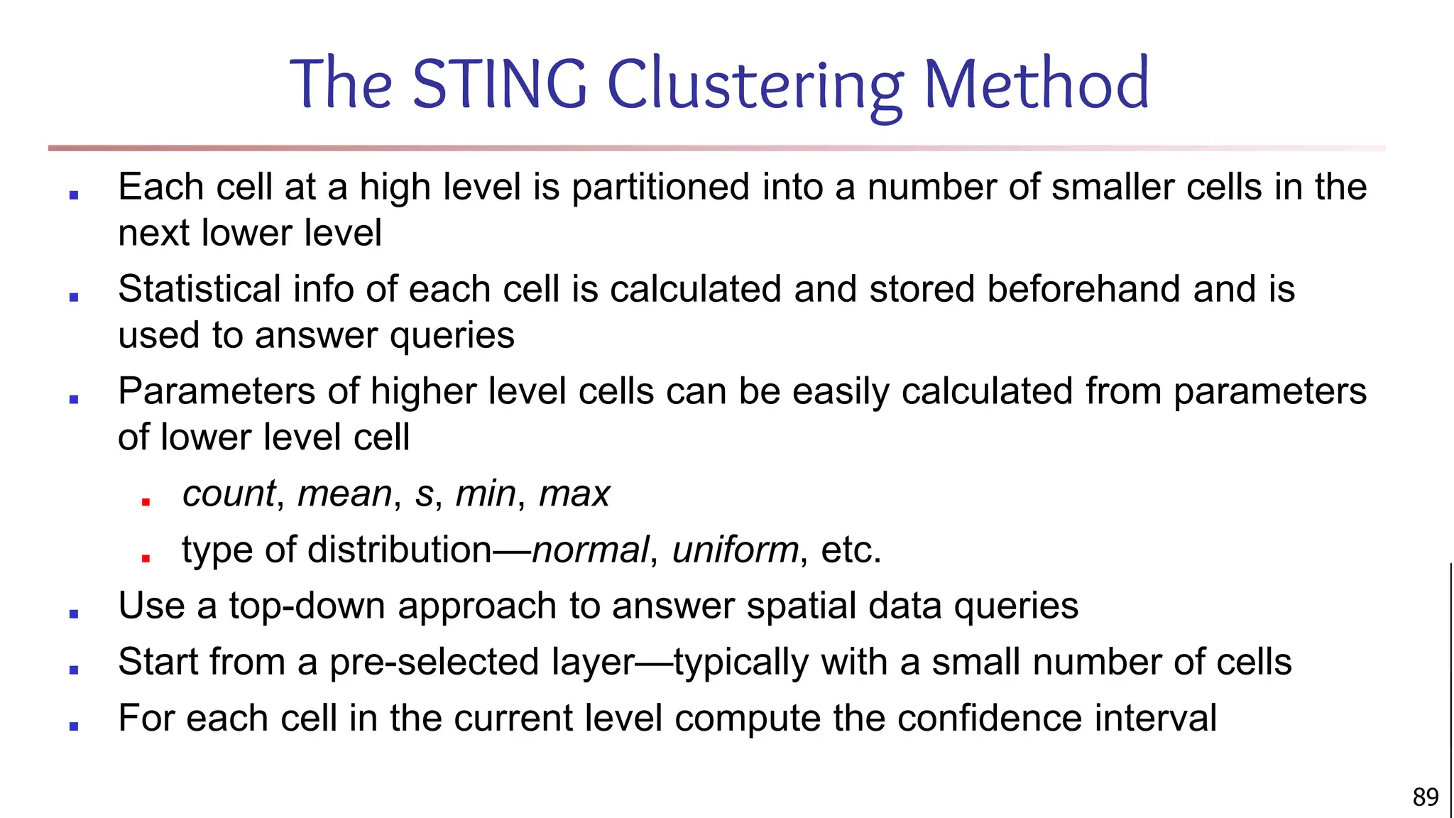 The STING Clustering Method
■ Each cell at a high level is partitioned into a number of smaller cells in the
next lower level
■ Statistical info of each cell is calculated and stored beforehand and is
used to answer queries
■ Parameters of higher level cells can be easily calculated from parameters
of lower level cell
■ count, mean, s, min, max
■ type of distribution—normal, uniform, etc.
■ Use a top-down approach to answer spatial data queries
■ Start from a pre-selected layer—typically with a small number of cells
■ For each cell in the current level compute the confidence interval
89
 
