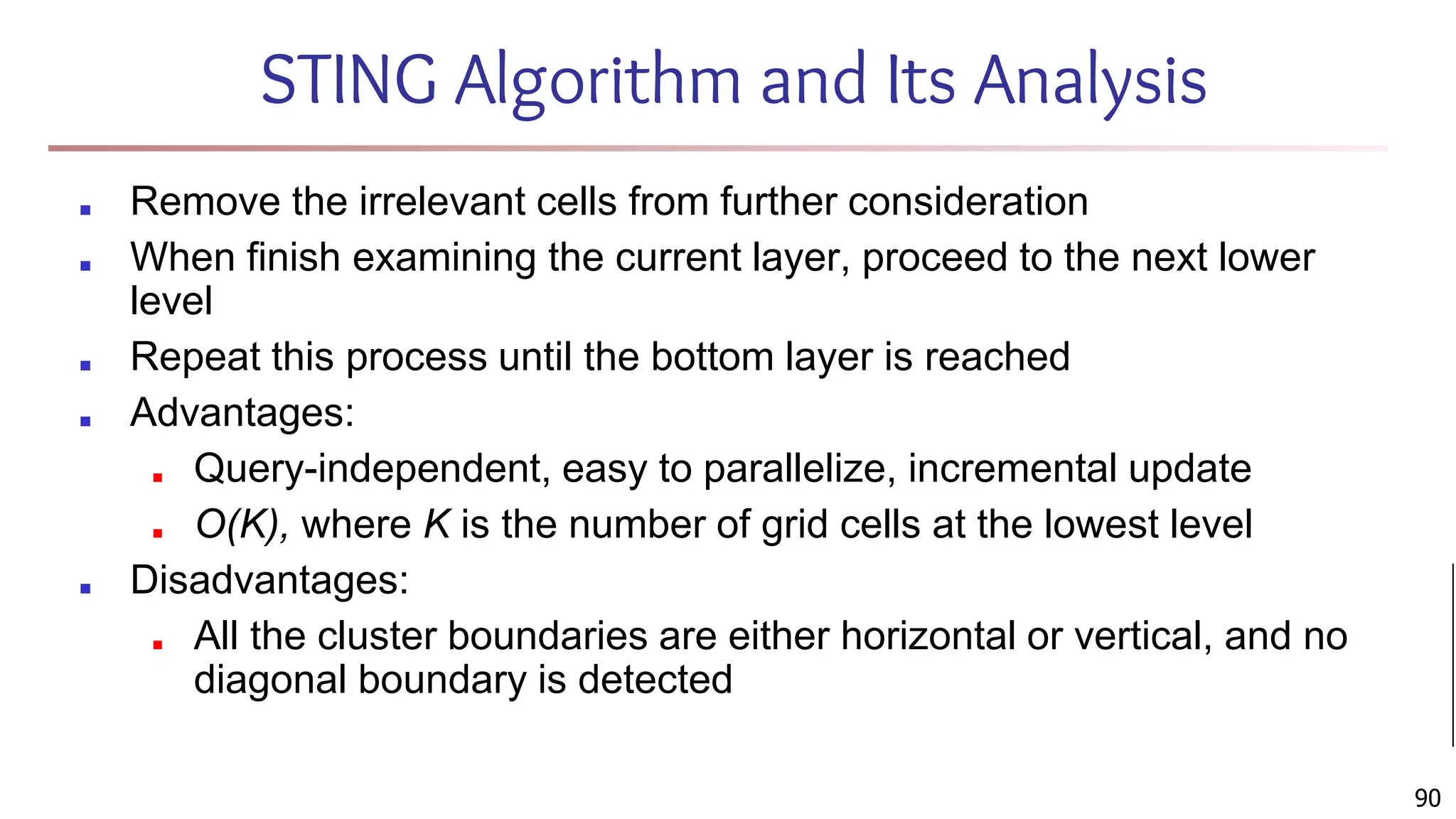 STING Algorithm and Its Analysis
■ Remove the irrelevant cells from further consideration
■ When finish examining the current layer, proceed to the next lower
level
■ Repeat this process until the bottom layer is reached
■ Advantages:
■ Query-independent, easy to parallelize, incremental update
■ O(K), where K is the number of grid cells at the lowest level
■ Disadvantages:
■ All the cluster boundaries are either horizontal or vertical, and no
diagonal boundary is detected
90
 