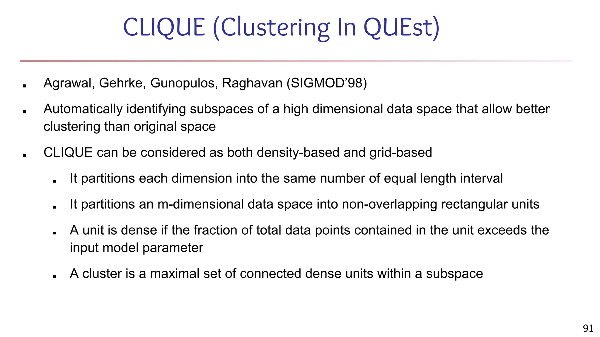 91
CLIQUE (Clustering In QUEst)
■ Agrawal, Gehrke, Gunopulos, Raghavan (SIGMOD’98)
■ Automatically identifying subspaces of a high dimensional data space that allow better
clustering than original space
■ CLIQUE can be considered as both density-based and grid-based
■ It partitions each dimension into the same number of equal length interval
■ It partitions an m-dimensional data space into non-overlapping rectangular units
■ A unit is dense if the fraction of total data points contained in the unit exceeds the
input model parameter
■ A cluster is a maximal set of connected dense units within a subspace
 