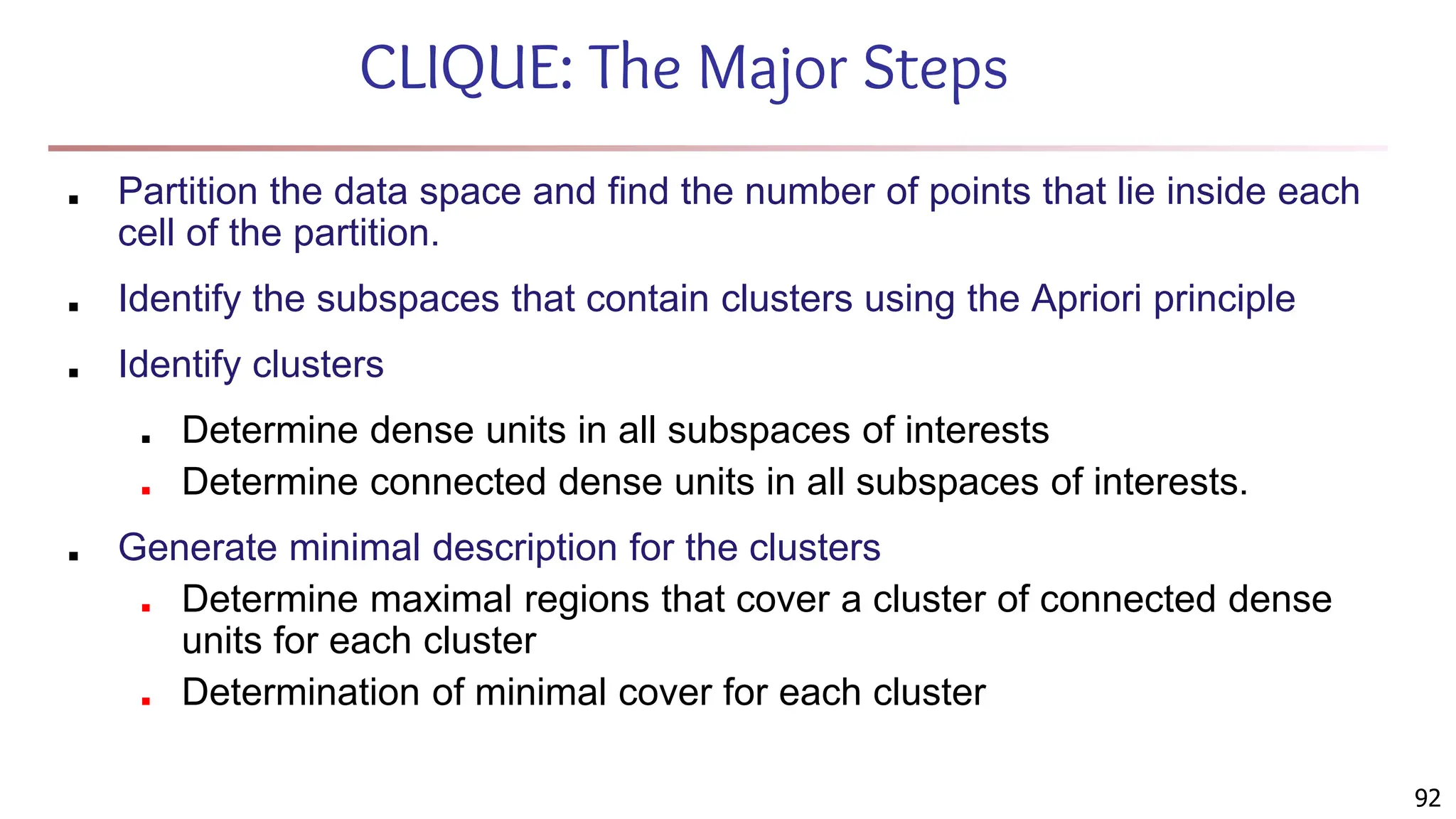 92
CLIQUE: The Major Steps
■ Partition the data space and find the number of points that lie inside each
cell of the partition.
■ Identify the subspaces that contain clusters using the Apriori principle
■ Identify clusters
■ Determine dense units in all subspaces of interests
■ Determine connected dense units in all subspaces of interests.
■ Generate minimal description for the clusters
■ Determine maximal regions that cover a cluster of connected dense
units for each cluster
■ Determination of minimal cover for each cluster
 