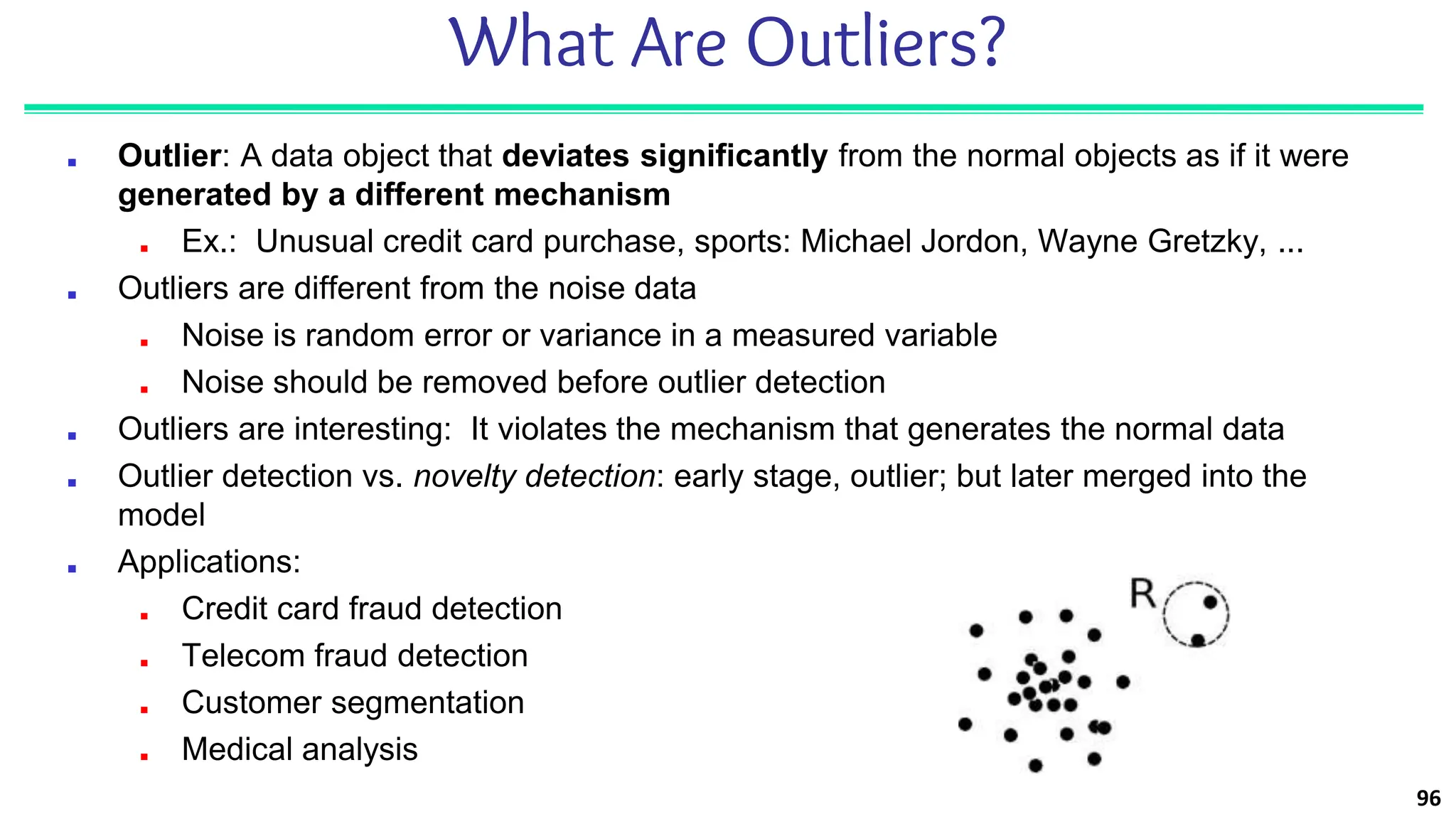 96
What Are Outliers?
■ Outlier: A data object that deviates significantly from the normal objects as if it were
generated by a different mechanism
■ Ex.: Unusual credit card purchase, sports: Michael Jordon, Wayne Gretzky, ...
■ Outliers are different from the noise data
■ Noise is random error or variance in a measured variable
■ Noise should be removed before outlier detection
■ Outliers are interesting: It violates the mechanism that generates the normal data
■ Outlier detection vs. novelty detection: early stage, outlier; but later merged into the
model
■ Applications:
■ Credit card fraud detection
■ Telecom fraud detection
■ Customer segmentation
■ Medical analysis
 