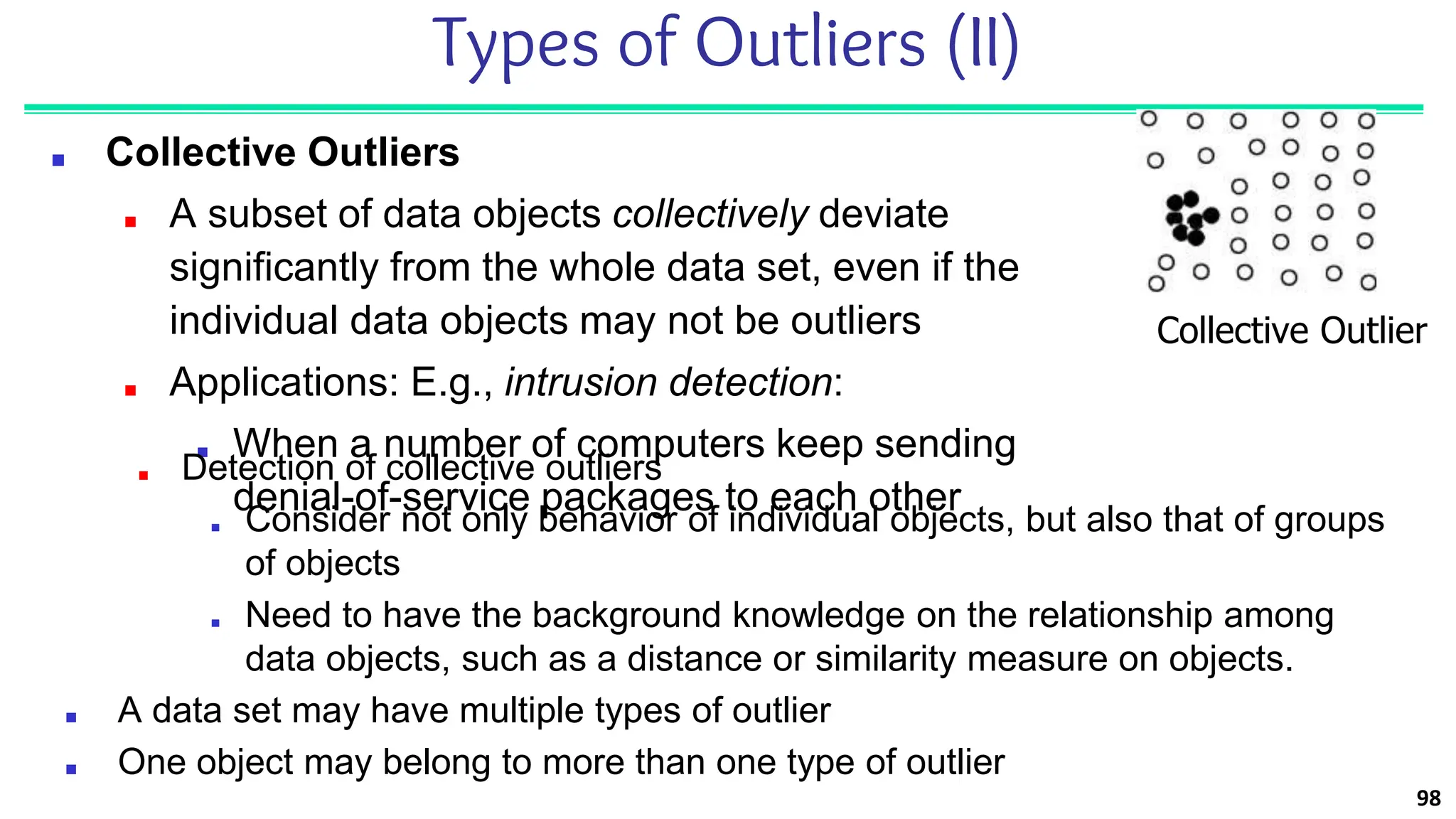 98
Types of Outliers (II)
■ Collective Outliers
■ A subset of data objects collectively deviate
significantly from the whole data set, even if the
individual data objects may not be outliers
■ Applications: E.g., intrusion detection:
■ When a number of computers keep sending
denial-of-service packages to each other
Collective Outlier
■ Detection of collective outliers
■ Consider not only behavior of individual objects, but also that of groups
of objects
■ Need to have the background knowledge on the relationship among
data objects, such as a distance or similarity measure on objects.
■ A data set may have multiple types of outlier
■ One object may belong to more than one type of outlier
 