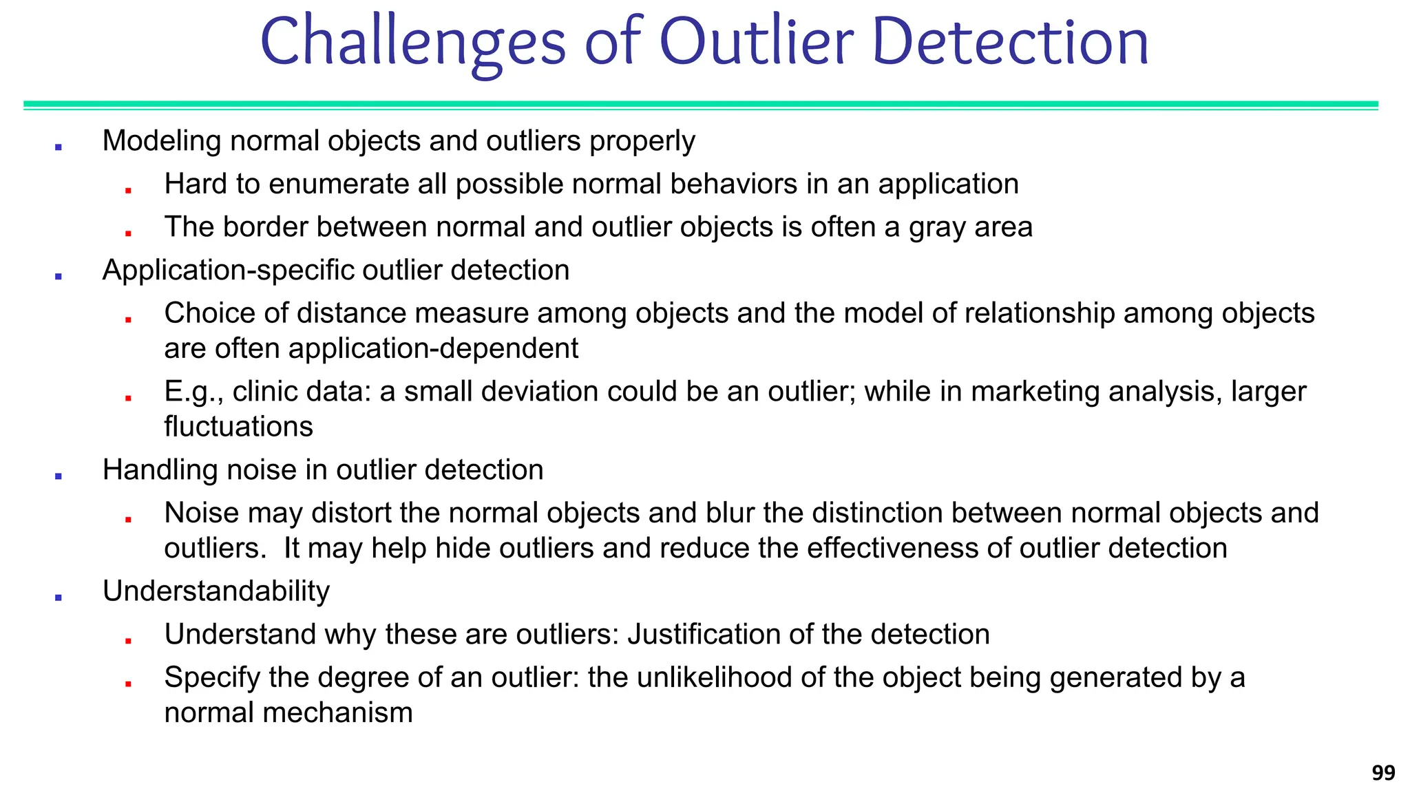 99
Challenges of Outlier Detection
■ Modeling normal objects and outliers properly
■ Hard to enumerate all possible normal behaviors in an application
■ The border between normal and outlier objects is often a gray area
■ Application-specific outlier detection
■ Choice of distance measure among objects and the model of relationship among objects
are often application-dependent
■ E.g., clinic data: a small deviation could be an outlier; while in marketing analysis, larger
fluctuations
■ Handling noise in outlier detection
■ Noise may distort the normal objects and blur the distinction between normal objects and
outliers. It may help hide outliers and reduce the effectiveness of outlier detection
■ Understandability
■ Understand why these are outliers: Justification of the detection
■ Specify the degree of an outlier: the unlikelihood of the object being generated by a
normal mechanism
 