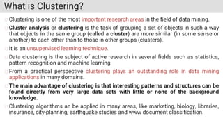 What is Clustering?
Clustering is one of the most important research areas in the field of data mining.
Cluster analysis or clustering is the task of grouping a set of objects in such a way
that objects in the same group (called a cluster) are more similar (in some sense or
another) to each other than to those in other groups (clusters).
It is an unsupervised learning technique.
Data clustering is the subject of active research in several fields such as statistics,
pattern recognition and machine learning.
From a practical perspective clustering plays an outstanding role in data mining
applications in many domains.
The main advantage of clustering is that interesting patterns and structures can be
found directly from very large data sets with little or none of the background
knowledge.
Clustering algorithms an be applied in many areas, like marketing, biology, libraries,
insurance, city-planning, earthquake studies and www document classification.
 