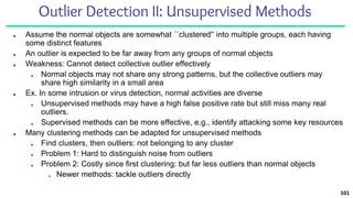 Outlier Detection II: Unsupervised Methods
■ Assume the normal objects are somewhat ``clustered'‘ into multiple groups, each having
some distinct features
■ An outlier is expected to be far away from any groups of normal objects
■ Weakness: Cannot detect collective outlier effectively
■ Normal objects may not share any strong patterns, but the collective outliers may
share high similarity in a small area
■ Ex. In some intrusion or virus detection, normal activities are diverse
■ Unsupervised methods may have a high false positive rate but still miss many real
outliers.
■ Supervised methods can be more effective, e.g., identify attacking some key resources
■ Many clustering methods can be adapted for unsupervised methods
■ Find clusters, then outliers: not belonging to any cluster
■ Problem 1: Hard to distinguish noise from outliers
■ Problem 2: Costly since first clustering: but far less outliers than normal objects
■ Newer methods: tackle outliers directly
101
 