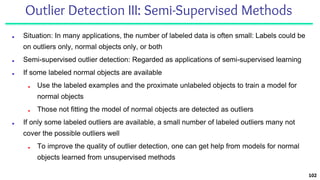 Outlier Detection III: Semi-Supervised Methods
■ Situation: In many applications, the number of labeled data is often small: Labels could be
on outliers only, normal objects only, or both
■ Semi-supervised outlier detection: Regarded as applications of semi-supervised learning
■ If some labeled normal objects are available
■ Use the labeled examples and the proximate unlabeled objects to train a model for
normal objects
■ Those not fitting the model of normal objects are detected as outliers
■ If only some labeled outliers are available, a small number of labeled outliers many not
cover the possible outliers well
■ To improve the quality of outlier detection, one can get help from models for normal
objects learned from unsupervised methods
102
 