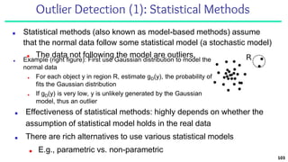 Outlier Detection (1): Statistical Methods
■ Statistical methods (also known as model-based methods) assume
that the normal data follow some statistical model (a stochastic model)
■ The data not following the model are outliers.
103
■ Effectiveness of statistical methods: highly depends on whether the
assumption of statistical model holds in the real data
■ There are rich alternatives to use various statistical models
■ E.g., parametric vs. non-parametric
■ Example (right figure): First use Gaussian distribution to model the
normal data
■ For each object y in region R, estimate gD(y), the probability of y
fits the Gaussian distribution
■ If gD(y) is very low, y is unlikely generated by the Gaussian
model, thus an outlier
 