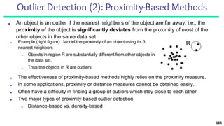 Outlier Detection (2): Proximity-Based Methods
■ An object is an outlier if the nearest neighbors of the object are far away, i.e., the
proximity of the object is significantly deviates from the proximity of most of the
other objects in the same data set
104
■ The effectiveness of proximity-based methods highly relies on the proximity measure.
■ In some applications, proximity or distance measures cannot be obtained easily.
■ Often have a difficulty in finding a group of outliers which stay close to each other
■ Two major types of proximity-based outlier detection
■ Distance-based vs. density-based
■ Example (right figure): Model the proximity of an object using its 3
nearest neighbors
■ Objects in region R are substantially different from other objects in
the data set.
■ Thus the objects in R are outliers
 