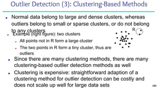Outlier Detection (3): Clustering-Based Methods
■ Normal data belong to large and dense clusters, whereas
outliers belong to small or sparse clusters, or do not belong
to any clusters
105
■ Since there are many clustering methods, there are many
clustering-based outlier detection methods as well
■ Clustering is expensive: straightforward adaption of a
clustering method for outlier detection can be costly and
does not scale up well for large data sets
■ Example (right figure): two clusters
■ All points not in R form a large cluster
■ The two points in R form a tiny cluster, thus are
outliers
 