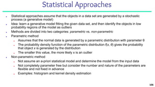 Statistical Approaches
■ Statistical approaches assume that the objects in a data set are generated by a stochastic
process (a generative model)
■ Idea: learn a generative model fitting the given data set, and then identify the objects in low
probability regions of the model as outliers
■ Methods are divided into two categories: parametric vs. non-parametric
■ Parametric method
■ Assumes that the normal data is generated by a parametric distribution with parameter θ
■ The probability density function of the parametric distribution f(x, θ) gives the probability
that object x is generated by the distribution
■ The smaller this value, the more likely x is an outlier
■ Non-parametric method
■ Not assume an a-priori statistical model and determine the model from the input data
■ Not completely parameter free but consider the number and nature of the parameters are
flexible and not fixed in advance
■ Examples: histogram and kernel density estimation
106
 