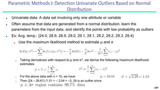 Parametric Methods I: Detection Univariate Outliers Based on Normal
Distribution
■ Univariate data: A data set involving only one attribute or variable
■ Often assume that data are generated from a normal distribution, learn the
parameters from the input data, and identify the points with low probability as outliers
■ Ex: Avg. temp.: {24.0, 28.9, 28.9, 29.0, 29.1, 29.1, 29.2, 29.2, 29.3, 29.4}
■ Use the maximum likelihood method to estimate μ and σ
107
■ Taking derivatives with respect to μ and σ2, we derive the following maximum likelihood
estimates
■ For the above data with n = 10, we have
■ Then (24 – 28.61) /1.51 = – 3.04 < –3, 24 is an outlier since
 
