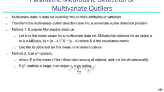 Parametric Methods II: Detection of
Multivariate Outliers
■ Multivariate data: A data set involving two or more attributes or variables
■ Transform the multivariate outlier detection task into a univariate outlier detection problem
■ Method 1. Compute Mahalaobis distance
■ Let ō be the mean vector for a multivariate data set. Mahalaobis distance for an object o
to ō is MDist(o, ō) = (o – ō )T S –1(o – ō) where S is the covariance matrix
■ Use the Grubb's test on this measure to detect outliers
■ Method 2. Use χ2 –statistic:
■ where Ei is the mean of the i-dimension among all objects, and n is the dimensionality
■ If χ2 –statistic is large, then object oi is an outlier
109
 