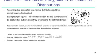 Parametric Methods III: Using Mixture of Parametric
Distributions
■ Assuming data generated by a normal distribution could be
sometimes overly simplified
■ Example (right figure): The objects between the two clusters cannot
be captured as outliers since they are close to the estimated mean
110
■ To overcome this problem, assume the normal data is generated by two normal distributions. For any object o in the data set, the
probability that o is generated by the mixture of the two distributions is given by
where fθ1 and fθ2 are the probability density functions of θ1 and θ2
■ Then use EM algorithm to learn the parameters μ1, σ1, μ2, σ2 from data
■ An object o is an outlier if it does not belong to any cluster
 
