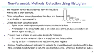 Non-Parametric Methods: Detection Using Histogram
■ The model of normal data is learned from the input data
without any a priori structure.
■ Often makes fewer assumptions about the data, and thus can
be applicable in more scenarios
■ Outlier detection using histogram:
111
■ Figure shows the histogram of purchase amounts in transactions
■ A transaction in the amount of $7,500 is an outlier, since only 0.2% transactions have an
amount higher than $5,000
■ Problem: Hard to choose an appropriate bin size for histogram
■ Too small bin size → normal objects in empty/rare bins, false positive
■ Too big bin size → outliers in some frequent bins, false negative
■ Solution: Adopt kernel density estimation to estimate the probability density distribution of the data.
If the estimated density function is high, the object is likely normal. Otherwise, it is likely an outlier.
 