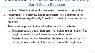 Proximity-Based Approaches: Distance-Based vs. Density-
Based Outlier Detection
■ Intuition: Objects that are far away from the others are outliers
■ Assumption of proximity-based approach: The proximity of an
outlier deviates significantly from that of most of the others in the
data set
■ Two types of proximity-based outlier detection methods
■ Distance-based outlier detection: An object o is an outlier if its
neighborhood does not have enough other points
■ Density-based outlier detection: An object o is an outlier if its
density is relatively much lower than that of its neighbors
112
 