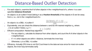 Distance-Based Outlier Detection
■ For each object o, examine the # of other objects in the r-neighborhood of o, where r is a user-
specified distance threshold
■ An object o is an outlier if most (taking π as a fraction threshold) of the objects in D are far away
from o, i.e., not in the r-neighborhood of o
■ An object o is a DB(r, π) outlier if
■ Equivalently, one can check the distance between o and its k-th nearest neighbor ok, where
. o is an outlier if dist(o, ok) > r
■ Efficient computation: Nested loop algorithm
■ For any object oi, calculate its distance from other objects, and count the # of other objects in the
r-neighborhood.
■ If π∙n other objects are within r distance, terminate the inner loop
■ Otherwise, oi is a DB(r, π) outlier
■ Efficiency: Actually CPU time is not O(n2) but linear to the data set size since for most non-outlier
objects, the inner loop terminates early
113
 