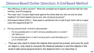 Distance-Based Outlier Detection: A Grid-Based Method
■ Why efficiency is still a concern? When the complete set of objects cannot be held into main
memory, cost I/O swapping
■ The major cost: (1) each object tests against the whole data set, why not only its close
neighbor? (2) check objects one by one, why not group by group?
■ Grid-based method (CELL): Data space is partitioned into a multi-D grid. Each cell is a hyper
cube with diagonal length r/2
114
■ Pruning using the level-1 & level 2 cell properties:
■ For any possible point x in cell C and any possible point y in a level-1
cell, dist(x,y) ≤ r
■ For any possible point x in cell C and any point y such that dist(x,y) ≥ r,
y is in a level-2 cell
■ Thus we only need to check the objects that cannot be pruned, and even for such
an object o, only need to compute the distance between o and the objects in the
level-2 cells (since beyond level-2, the distance from o is more than r)
 