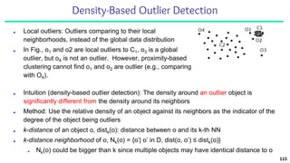 Density-Based Outlier Detection
■ Local outliers: Outliers comparing to their local
neighborhoods, instead of the global data distribution
■ In Fig., o1 and o2 are local outliers to C1, o3 is a global
outlier, but o4 is not an outlier. However, proximity-based
clustering cannot find o1 and o2 are outlier (e.g., comparing
with O4).
115
■ Intuition (density-based outlier detection): The density around an outlier object is
significantly different from the density around its neighbors
■ Method: Use the relative density of an object against its neighbors as the indicator of the
degree of the object being outliers
■ k-distance of an object o, distk(o): distance between o and its k-th NN
■ k-distance neighborhood of o, Nk(o) = {o’| o’ in D, dist(o, o’) ≤ distk(o)}
■ Nk(o) could be bigger than k since multiple objects may have identical distance to o
 