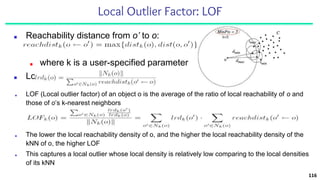 Local Outlier Factor: LOF
■ Reachability distance from o’ to o:
■ where k is a user-specified parameter
■ Local reachability density of o:
116
■ LOF (Local outlier factor) of an object o is the average of the ratio of local reachability of o and
those of o’s k-nearest neighbors
■ The lower the local reachability density of o, and the higher the local reachability density of the
kNN of o, the higher LOF
■ This captures a local outlier whose local density is relatively low comparing to the local densities
of its kNN
 