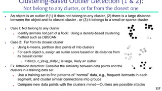 Clustering-Based Outlier Detection (1 & 2):
Not belong to any cluster, or far from the closest one
■ An object is an outlier if (1) it does not belong to any cluster, (2) there is a large distance
between the object and its closest cluster , or (3) it belongs to a small or sparse cluster
■ Case I: Not belong to any cluster
■ Identify animals not part of a flock: Using a density-based clustering
method such as DBSCAN
■ Case 2: Far from its closest cluster
■ Using k-means, partition data points of into clusters
■ For each object o, assign an outlier score based on its distance from
its closest center
■ If dist(o, co)/avg_dist(co) is large, likely an outlier
■ Ex. Intrusion detection: Consider the similarity between data points and the
clusters in a training data set
■ Use a training set to find patterns of “normal” data, e.g., frequent itemsets in each
segment, and cluster similar connections into groups
■ Compare new data points with the clusters mined—Outliers are possible attacks
117
 