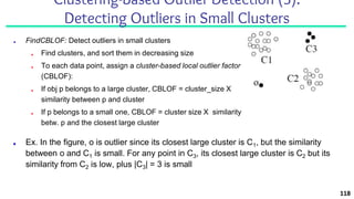■ FindCBLOF: Detect outliers in small clusters
■ Find clusters, and sort them in decreasing size
■ To each data point, assign a cluster-based local outlier factor
(CBLOF):
■ If obj p belongs to a large cluster, CBLOF = cluster_size X
similarity between p and cluster
■ If p belongs to a small one, CBLOF = cluster size X similarity
betw. p and the closest large cluster
118
Clustering-Based Outlier Detection (3):
Detecting Outliers in Small Clusters
■ Ex. In the figure, o is outlier since its closest large cluster is C1, but the similarity
between o and C1 is small. For any point in C3, its closest large cluster is C2 but its
similarity from C2 is low, plus |C3| = 3 is small
 