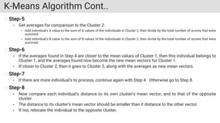 K-Means Algorithm Cont..
Step-5
• Get averages for comparison to the Cluster 2:
• Add individual's A value to the sum of A values of the individuals in Cluster 2, then divide by the total number of scores that were
summed.
• Add individual's B value to the sum of B values of the individuals in Cluster 2, then divide by the total number of scores that were
summed.
Step-6
• If the averages found in Step 4 are closer to the mean values of Cluster 1, then this individual belongs to
Cluster 1, and the averages found now become the new mean vectors for Cluster 1.
• If closer to Cluster 2, then it goes to Cluster 2, along with the averages as new mean vectors.
Step-7
• If there are more individual's to process, continue again with Step 4. Otherwise go to Step 8.
Step-8
• Now compare each individual’s distance to its own cluster's mean vector, and to that of the opposite
cluster.
• The distance to its cluster's mean vector should be smaller than it distance to the other vector.
• If not, relocate the individual to the opposite cluster.
 