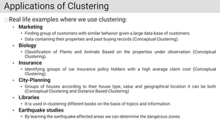 Applications of Clustering
Real life examples where we use clustering:
• Marketing
• Finding group of customers with similar behavior given a large data-base of customers.
• Data containing their properties and past buying records (Conceptual Clustering).
• Biology
• Classification of Plants and Animals Based on the properties under observation (Conceptual
Clustering).
• Insurance
• Identifying groups of car insurance policy holders with a high average claim cost (Conceptual
Clustering).
• City-Planning
• Groups of houses according to their house type, value and geographical location it can be both
(Conceptual Clustering and Distance Based Clustering)
• Libraries
• It is used in clustering different books on the basis of topics and information.
• Earthquake studies
• By learning the earthquake-affected areas we can determine the dangerous zones.
 
